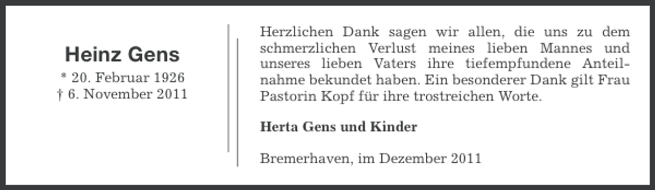 <p>Heinz Gens<br />* 20. Februar 1926<br />† 6. November 2011</p><p>Herzlichen Dank sagen wir allen, die uns zu dem<br />schmerzlichen Verlust meines lieben Mannes und<br />unseres lieben Vaters ihre tiefempfundene Anteilnahme bekundet haben. Ein besonderer Dank gilt Frau<br />Pastorin Kopf für ihre trostreichen Worte.<br />Herta Gens und Kinder<br />Bremerhaven, im Dezember 2011</p>