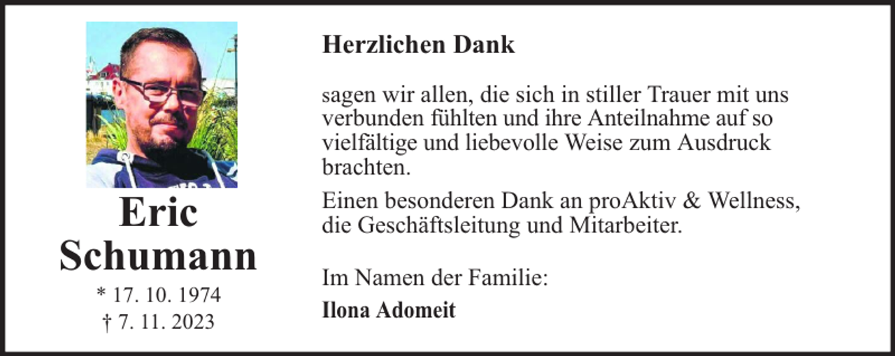<p>Herzlichen Dank<br />sagen wir allen, die sich in stiller Trauer mit uns</p><p>Eric<br />Schumann<br />* 17. 10. 1974<br />† 7. 11. 2023</p><p>verbunden fühlten und ihre Anteilnahme auf so<br />vielfältige und liebevolle Weise zum Ausdruck<br />brachten.<br />Einen besonderen Dank an proAktiv &amp; Wellness,<br />die Geschäftsleitung und Mitarbeiter.</p><p>Im Namen der Familie:<br />Ilona Adomeit</p>