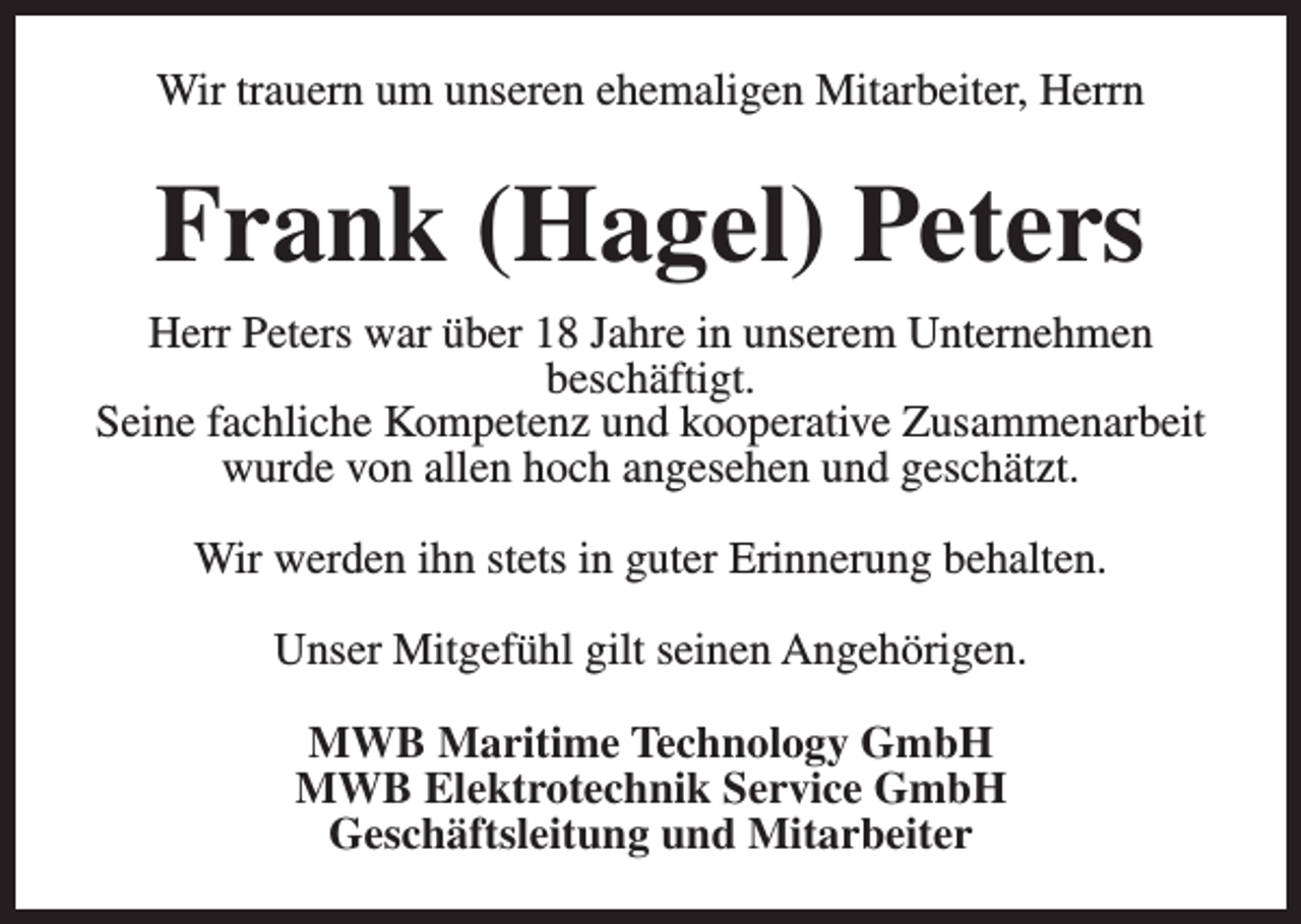 <p>Wir trauern um unseren ehemaligen Mitarbeiter, Herrn</p><p>Frank (Hagel) Peters<br />Herr Peters war über 18 Jahre in unserem Unternehmen<br />beschäftigt.<br />Seine fachliche Kompetenz und kooperative Zusammenarbeit<br />wurde von allen hoch angesehen und geschätzt.<br />Wir werden ihn stets in guter Erinnerung behalten.<br />Unser Mitgefühl gilt seinen Angehörigen.<br />MWB Maritime Technology GmbH<br />MWB Elektrotechnik Service GmbH<br />Geschäftsleitung und Mitarbeiter</p>