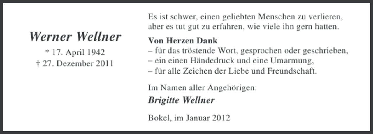 <p>Es ist schwer, einen geliebten Menschen zu verlieren,<br />aber es tut gut zu erfahren, wie viele ihn gern hatten.</p><p>Werner Wellner<br />* 17. April 1942<br />† 27. Dezember 2011</p><p>Von Herzen Dank<br />– für das tröstende Wort, gesprochen oder geschrieben,<br />– ein einen Händedruck und eine Umarmung,<br />– für alle Zeichen der Liebe und Freundschaft.<br />Im Namen aller Angehörigen:</p><p>Brigitte Wellner<br />Bokel, im Januar 2012</p>