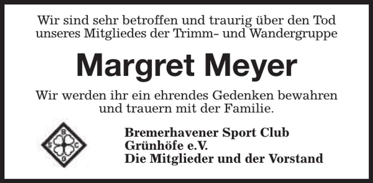 <p>Wir sind sehr betroffen und traurig über den Tod<br />unseres Mitgliedes der Trimm- und Wandergruppe</p><p>Margret Meyer<br />Wir werden ihr ein ehrendes Gedenken bewahren<br />und trauern mit der Familie.<br />Bremerhavener Sport Club<br />Grünhöfe e.V.<br />Die Mitglieder und der Vorstand</p>
