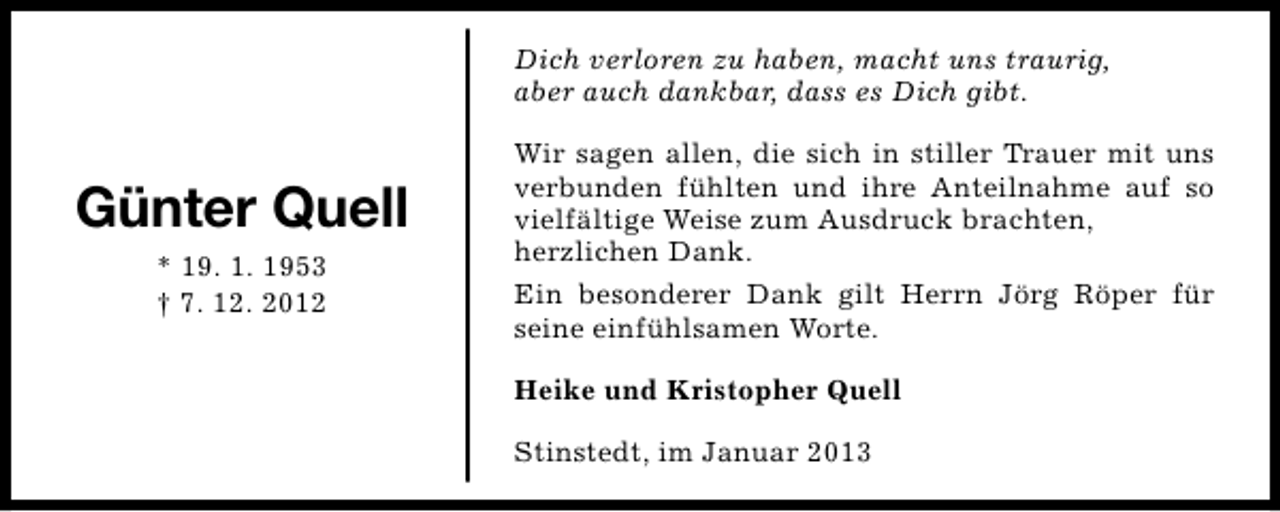 <p>Dich verloren zu haben, macht uns traurig,<br />aber auch dankbar, dass es Dich gibt.</p><p>Günter Quell<br />* 19. 1. 1953<br />† 7. 12. 2012</p><p>Wir sagen allen, die sich in stiller Trauer mit uns<br />verbunden fühlten und ihre Anteilnahme auf so<br />vielfältige Weise zum Ausdruck brachten,<br />herzlichen Dank.<br />Ein besonderer Dank gilt Herrn Jörg Röper für<br />seine einfühlsamen Worte.<br />Heike und Kristopher Quell<br />Stinstedt, im Januar 2013</p>