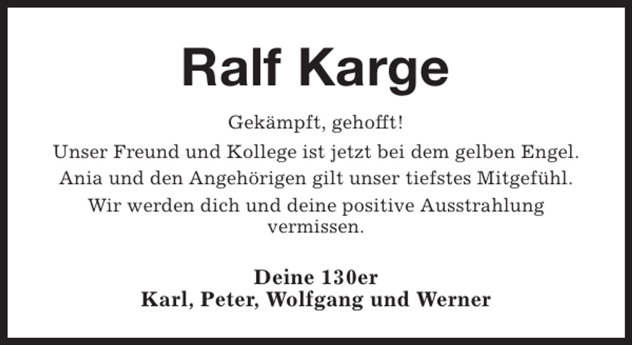 <p>Ralf Karge<br />Gekämpft, gehofft!<br />Unser Freund und Kollege ist jetzt bei dem gelben Engel.<br />Ania und den Angehörigen gilt unser tiefstes Mitgefühl.<br />Wir werden dich und deine positive Ausstrahlung<br />vermissen.</p><p>Deine 130er<br />Karl, Peter, Wolfgang und Werner</p>