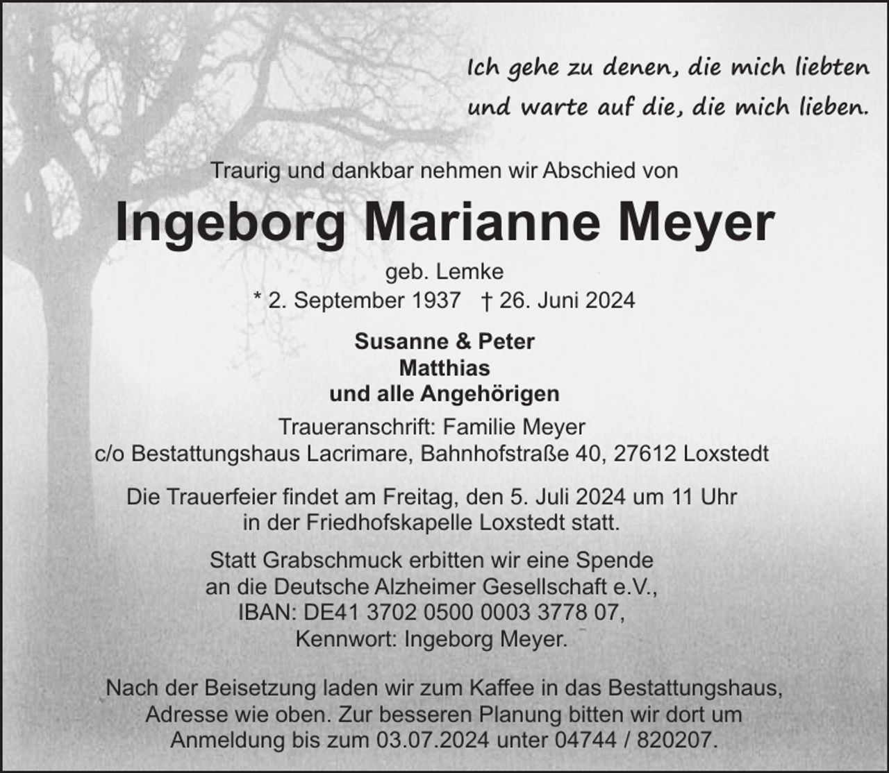 <p>Ich gehe zu denen, die mich liebten<br />und warte auf die, die mich lieben.<br />Traurig und dankbar nehmen wir Abschied von</p><p>Ingeborg Marianne Meyer<br />geb. Lemke<br />* 2. September 1937 † 26. Juni 2024</p><p>Susanne &amp; Peter<br />Matthias<br />und alle Angehörigen<br />Traueranschrift: Familie Meyer<br />c/o Bestattungshaus Lacrimare, Bahnhofstraße 40, 27612 Loxstedt<br />Die Trauerfeier findet am Freitag, den 5. Juli 2024 um 11 Uhr<br />in der Friedhofskapelle Loxstedt statt.<br />Statt Grabschmuck erbitten wir eine Spende<br />an die Deutsche Alzheimer Gesellschaft e.V.,<br />IBAN: DE41 3702 050778 07,<br />Kennwort: Ingeborg Meyer.<br />Nach der Beisetzung laden wir zum Kaffee in das Bestattungshaus,<br />Adresse wie oben. Zur besseren Planung bitten wir dort um<br />Anmeldung bis zum 03.07.2024 unter 04744 / 820207.</p>