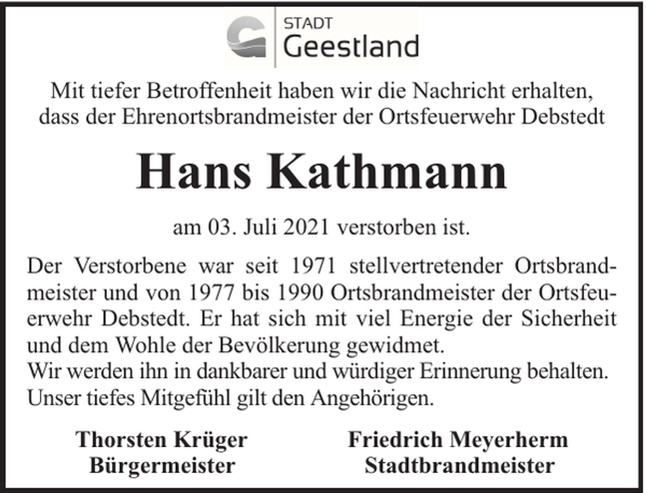 <p>Mit tiefer Betroffenheit haben wir die Nachricht erhalten,<br />dass der Ehrenortsbrandmeister der Ortsfeuerwehr Debstedt</p><p>Hans Kathmann<br />am 03. Juli 2021 verstorben ist.<br />Der Verstorbene war seit 1971 stellvertretender Ortsbrandmeister und von 1977 bis 1990 Ortsbrandmeister der Ortsfeuerwehr Debstedt. Er hat sich mit viel Energie der Sicherheit<br />und dem Wohle der Bevölkerung gewidmet.<br />Wir werden ihn in dankbarer und würdiger Erinnerung behalten.<br />Unser tiefes Mitgefühl gilt den Angehörigen.<br />Thorsten Krüger<br />Bürgermeister</p><p>Friedrich Meyerherm<br />Stadtbrandmeister</p>