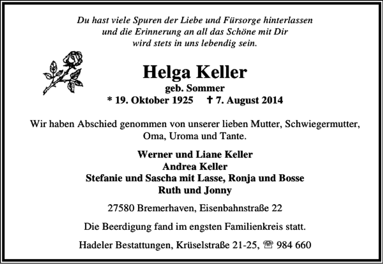 <p>Du hast viele Spuren der Liebe und Fürsorge hinterlassen<br />und die Erinnerung an all das Schöne mit Dir<br />wird stets in uns lebendig sein.</p><p>Helga Keller</p><p>geb. Sommer<br />* 19. Oktober 1925<br />7. August 2014<br />Wir haben Abschied genommen von unserer lieben Mutter, Schwiegermutter,<br />Oma, Uroma und Tante.<br />Werner und Liane Keller<br />Andrea Keller<br />Stefanie und Sascha mit Lasse, Ronja und Bosse<br />Ruth und Jonny<br />27580 Bremerhaven, Eisenbahnstraße 22<br />Die Beerdigung fand im engsten Familienkreis statt.<br />Hadeler Bestattungen, Krüselstraße 21-25, ℡ 984 660</p>