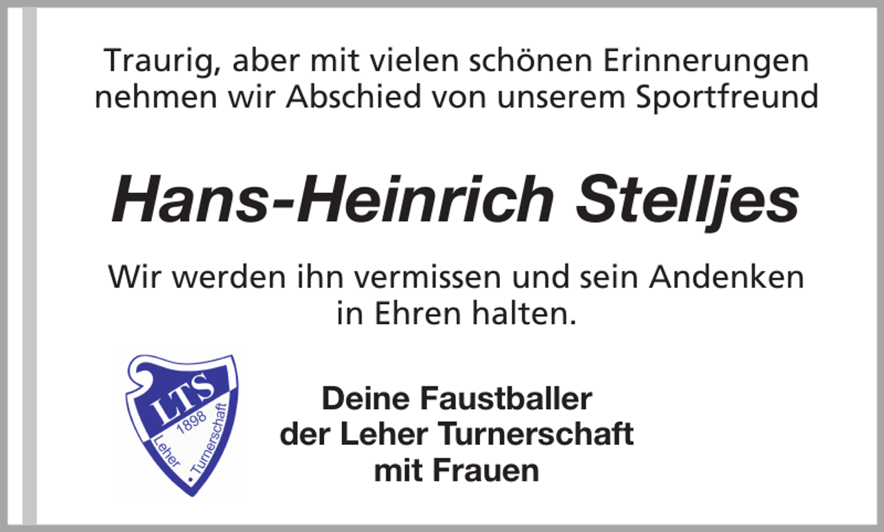<p>Traurig, aber mit vielen schönen Erinnerungen<br />nehmen wir Abschied von unserem Sportfreund</p><p>Hans-Heinrich Stelljes<br />Wir werden ihn vermissen und sein Andenken<br />in Ehren halten.<br />Deine Faustballer<br />der Leher Turnerschaft<br />mit Frauen</p>