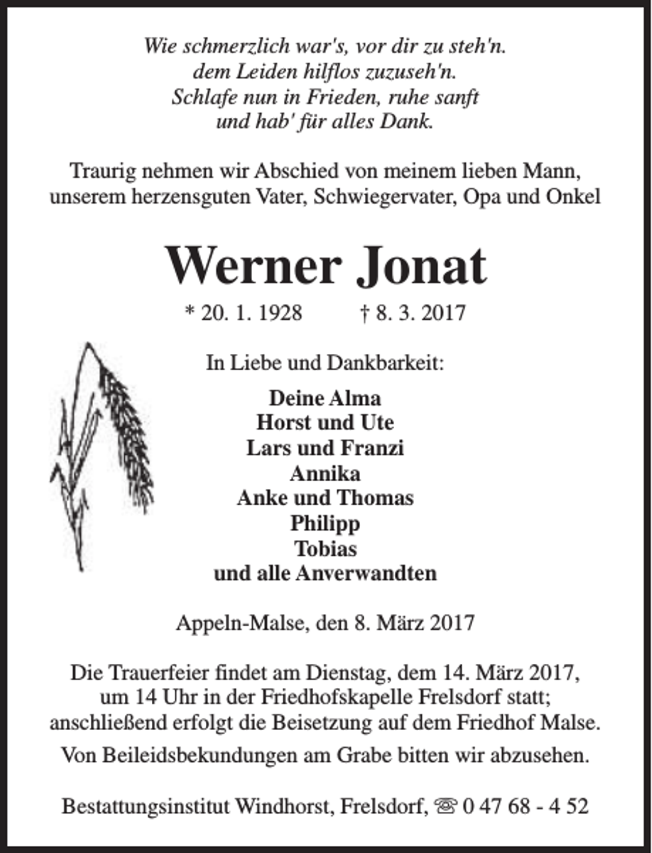 <p>Wie schmerzlich war's, vor dir zu steh'n.<br />dem Leiden hilflos zuzuseh'n.<br />Schlafe nun in Frieden, ruhe sanft<br />und hab' für alles Dank.<br />Traurig nehmen wir Abschied von meinem lieben Mann,<br />unserem herzensguten Vater, Schwiegervater, Opa und Onkel</p><p>Werner Jonat<br />* 20. 1. 1928</p><p>† 8. 3. 2017</p><p>In Liebe und Dankbarkeit:<br />Deine Alma<br />Horst und Ute<br />Lars und Franzi<br />Annika<br />Anke und Thomas<br />Philipp<br />Tobias<br />und alle Anverwandten<br />Appeln-Malse, den 8. März 2017<br />Die Trauerfeier findet am Dienstag, dem 14. März 2017,<br />um 14 Uhr in der Friedhofskapelle Frelsdorf statt;<br />anschließend erfolgt die Beisetzung auf dem Friedhof Malse.<br />Von Beileidsbekundungen am Grabe bitten wir abzusehen.<br />Bestattungsinstitut Windhorst, Frelsdorf, s 0 47 68 - 4 52</p>