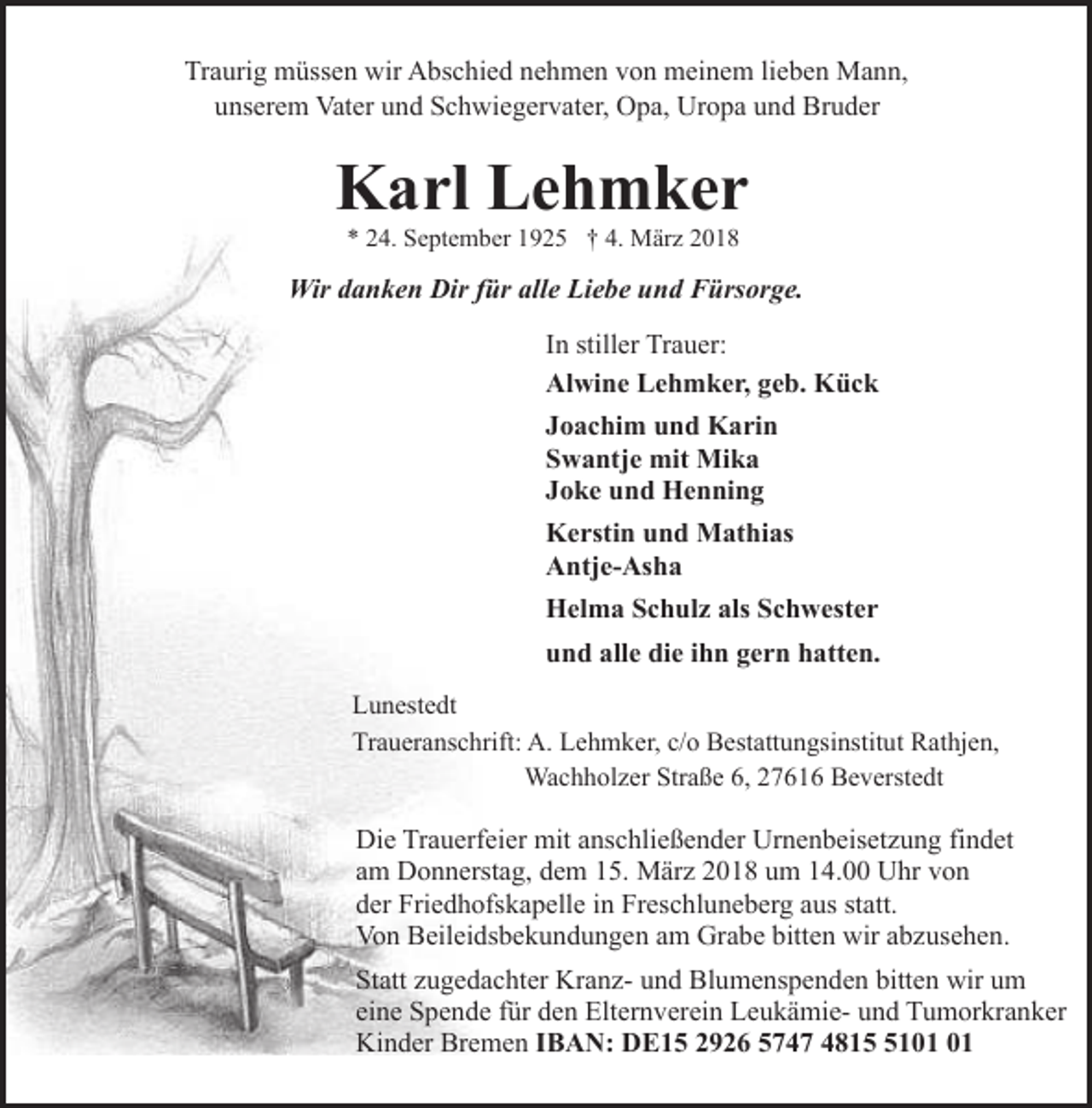 <p>Traurig müssen wir Abschied nehmen von meinem lieben Mann,<br />unserem Vater und Schwiegervater, Opa, Uropa und Bruder</p><p>Karl Lehmker<br />* 24. September 1925 † 4. März 2018</p><p>Wir danken Dir für alle Liebe und Fürsorge.<br />In stiller Trauer:<br />Alwine Lehmker, geb. Kück<br />Joachim und Karin<br />Swantje mit Mika<br />Joke und Henning<br />Kerstin und Mathias<br />Antje-Asha<br />Helma Schulz als Schwester<br />und alle die ihn gern hatten.<br />Lunestedt<br />Traueranschrift: A. Lehmker, c/o Bestattungsinstitut Rathjen,<br />Wachholzer Straße 6, 27616 Beverstedt</p><p>Die Trauerfeier mit anschließender Urnenbeisetzung findet<br />am Donnerstag, dem 15. März 2018 um 14.00 Uhr von<br />der Friedhofskapelle in Freschluneberg aus statt.<br />Von Beileidsbekundungen am Grabe bitten wir abzusehen.<br />Statt zugedachter Kranz- und Blumenspenden bitten wir um<br />eine Spende für den Elternverein Leukämie- und Tumorkranker<br />Kinder Bremen IBAN: DE15 2926 5747 4811</p>