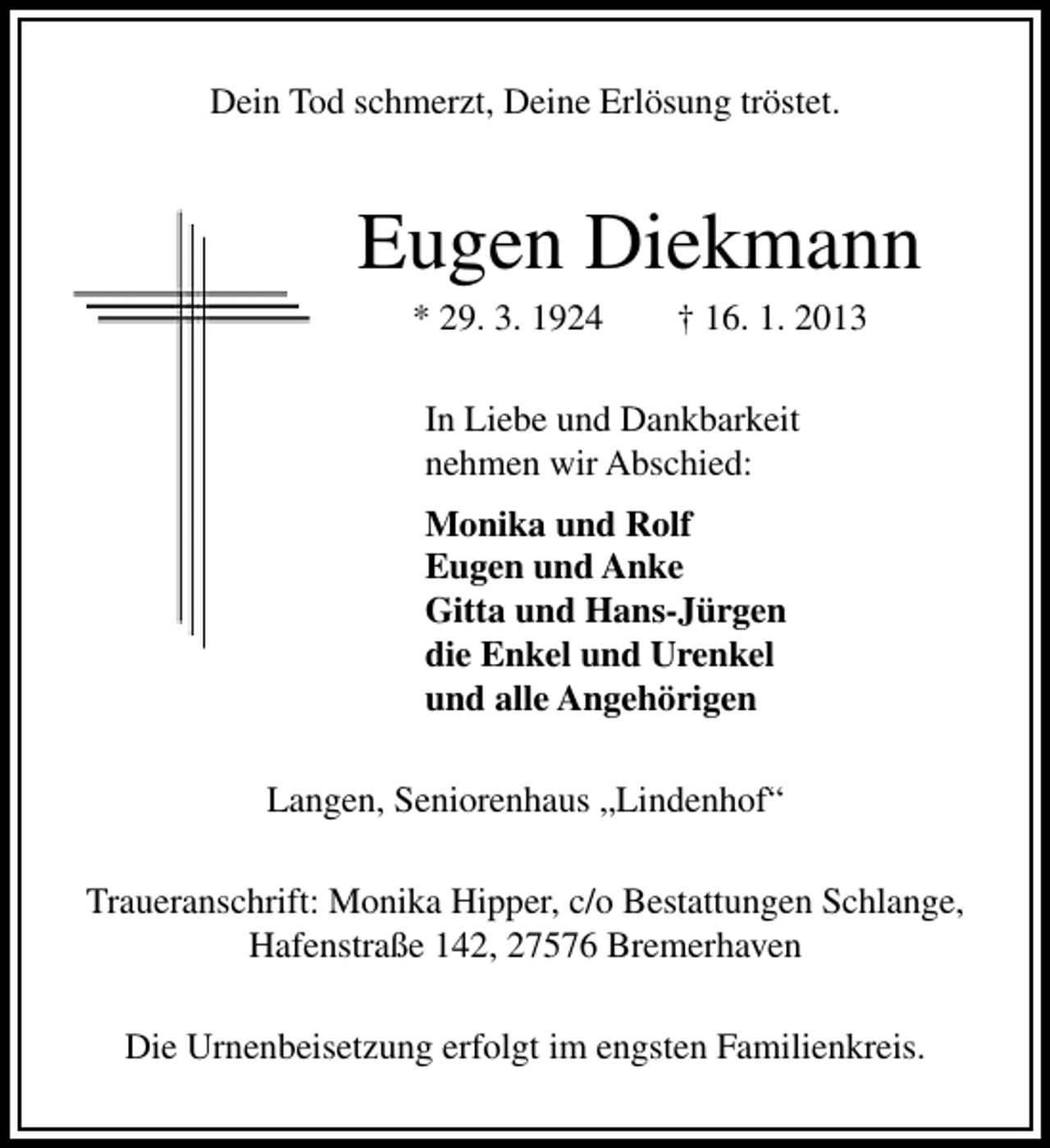 <p>Dein Tod schmerzt, Deine Erlösung tröstet.</p><p>Eugen Diekmann<br />* 29. 3. 1924</p><p>† 16. 1. 2013</p><p>In Liebe und Dankbarkeit<br />nehmen wir Abschied:<br />Monika und Rolf<br />Eugen und Anke<br />Gitta und Hans-Jürgen<br />die Enkel und Urenkel<br />und alle Angehörigen<br />Langen, Seniorenhaus „Lindenhof“<br />Traueranschrift: Monika Hipper, c/o Bestattungen Schlange,<br />Hafenstraße 142, 27576 Bremerhaven<br />Die Urnenbeisetzung erfolgt im engsten Familienkreis.</p>