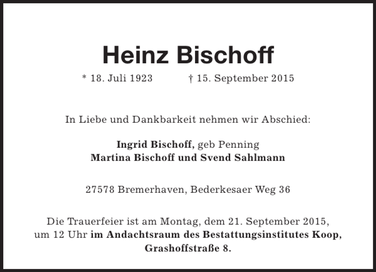 <p>Heinz Bischoff</p><p>* 18. Juli 1923</p><p>† 15. September 2015</p><p>In Liebe und Dankbarkeit nehmen wir Abschied:<br />Ingrid Bischoff, geb Penning<br />Martina Bischoff und Svend Sahlmann<br />27578 Bremerhaven, Bederkesaer Weg 36<br />Die Trauerfeier ist am Montag, dem 21. September 2015,<br />um 12 Uhr im Andachtsraum des Bestattungsinstitutes Koop,<br />Grashoffstraße 8.</p>