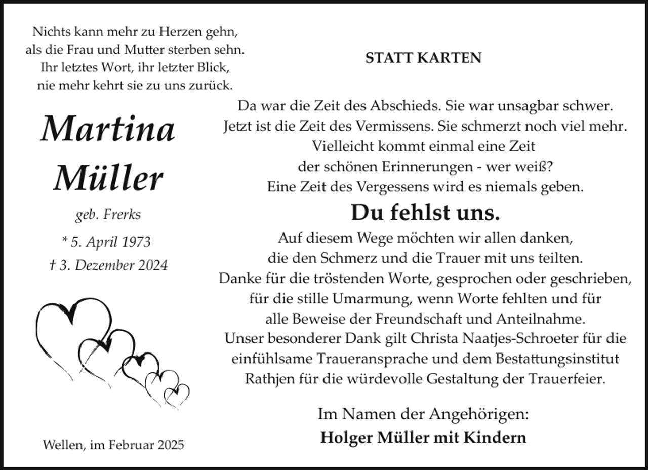 <p>Nichts kann mehr zu Herzen gehn,<br />als die Frau und Mu�er sterben sehn.<br />Ihr le tes Wort, ihr le ter Blick,<br />nie mehr kehrt sie zu uns zurück.</p><p>Martina<br />Müller</p><p>STATT KARTEN</p><p>Da war die Zeit des Abschieds. Sie war unsagbar schwer.<br />Je t ist die Zeit des Vermissens. Sie schmerzt noch viel mehr.<br />Vielleicht kommt einmal eine Zeit<br />der schönen Erinnerungen ­ wer weiß?<br />Eine Zeit des Vergessens wird es niemals geben.</p><p>geb. Frerks</p><p>Du fehlst uns.</p><p>* 5. April 1973</p><p>Auf diesem Wege möchten wir allen danken,<br />die den Schmerz und die Trauer mit uns teilten.<br />Danke für die tröstenden Worte, gesprochen oder geschrieben,<br />für die stille Umarmung, wenn Worte fehlten und für<br />alle Beweise der Freundschaft und Anteilnahme.<br />Unser besonderer Dank gilt Christa Naatjes­Schroeter für die<br />einfühlsame Traueransprache und dem Besta�ungsinstitut<br />Rathjen für die würdevolle Gestaltung der Trauerfeier.</p><p>† 3. Dezember 2024</p><p>Wellen, im Februar 2025</p><p>Im Namen der Angehörigen:<br />Holger Müller mit Kindern</p>