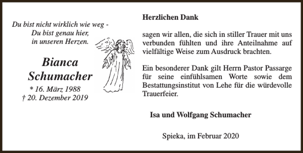 <p>Du bist nicht wirklich wie weg Du bist genau hier,<br />in unseren Herzen.</p><p>Bianca<br />Schumacher<br />* 16. März 1988<br />† 20. Dezember 2019</p><p>Herzlichen Dank<br />sagen wir allen, die sich in stiller Trauer mit uns<br />verbunden fühlten und ihre Anteilnahme auf<br />vielfältige Weise zum Ausdruck brachten.<br />Ein besonderer Dank gilt Herrn Pastor Passarge<br />für seine einfühlsamen Worte sowie dem<br />Bestattungsinstitut von Lehe für die würdevolle<br />Trauerfeier.<br />Isa und Wolfgang Schumacher<br />Spieka, im Februar 2020</p>