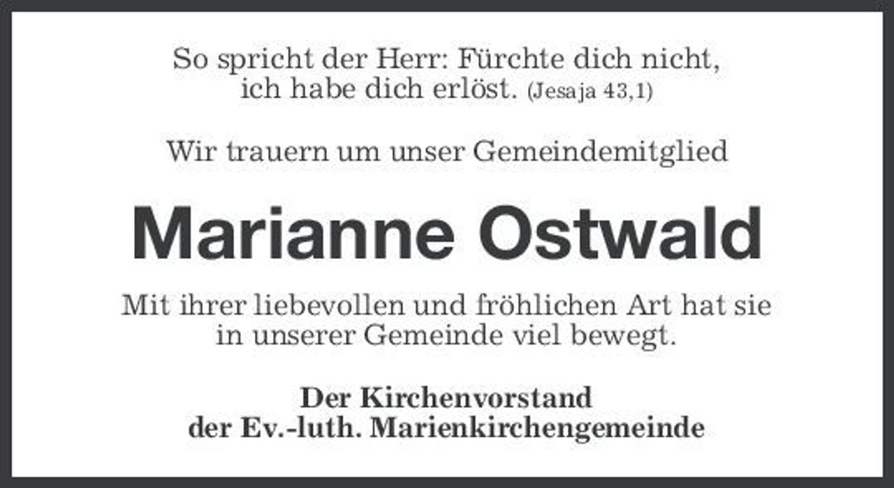 <p>So spricht der Herr: Fürchte dich nicht, ich habe dich erlöst. (Jesaja 43,1) Wir trauern um unser Gemeindemitglied</p><p>Marianne Ostwald<br />Mit ihrer liebevollen und fröhlichen Art hat sie in unserer Gemeinde viel bewegt. Der Kirchenvorstand der Ev.-luth. Marienkirchengemeinde</p>