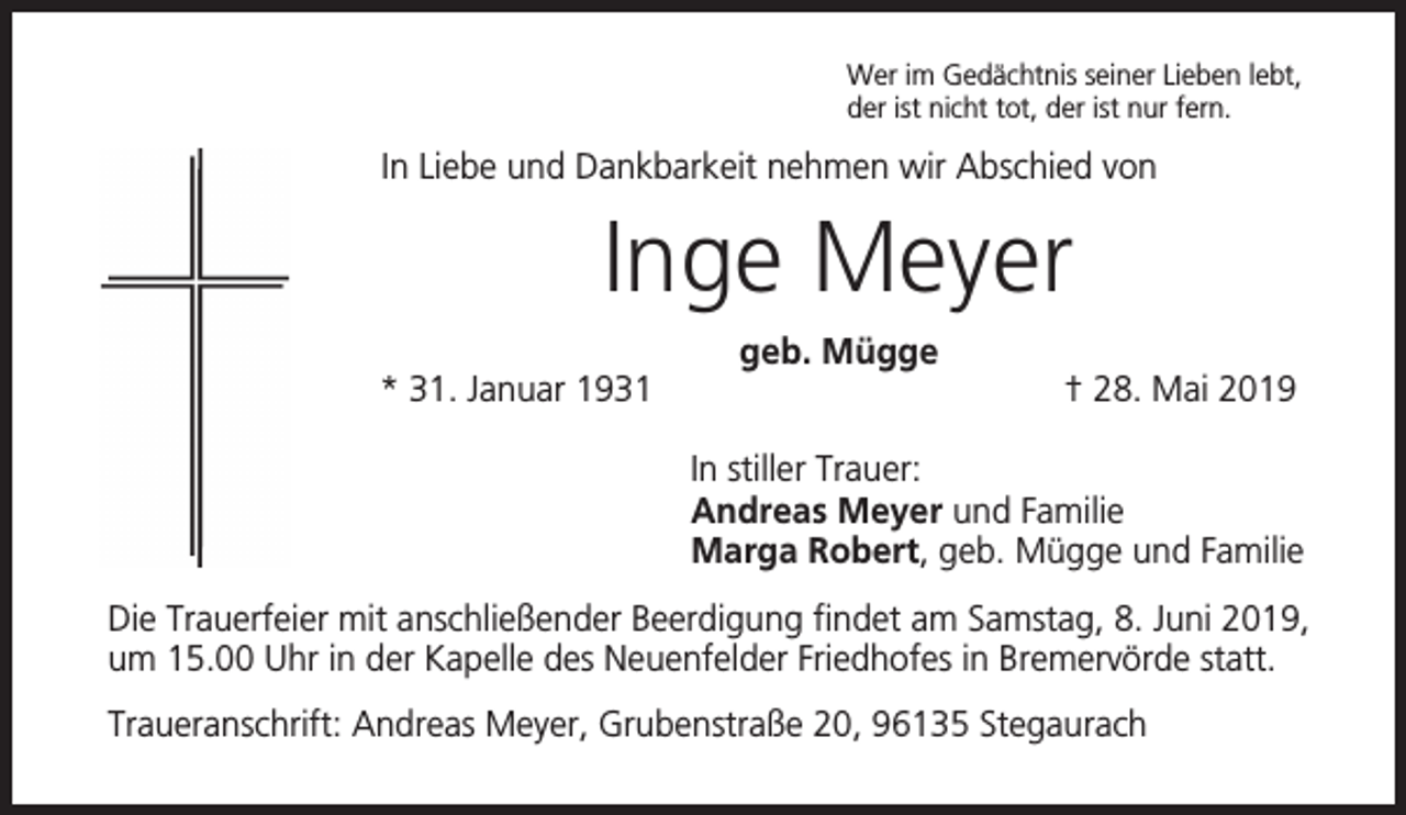 <p>Wer im Gedächtnis seiner Lieben lebt,<br />der ist nicht tot, der ist nur fern.</p><p>In Liebe und Dankbarkeit nehmen wir Abschied von</p><p>Inge Meyer<br />* 31. Januar 1931</p><p>geb. Mügge</p><p>† 28. Mai 2019</p><p>In stiller Trauer:<br />Andreas Meyer und Familie<br />Marga Robert, geb. Mügge und Familie<br />Die Trauerfeier mit anschließender Beerdigung findet am Samstag, 8. Juni 2019,<br />um 15.00 Uhr in der Kapelle des Neuenfelder Friedhofes in Bremervörde statt.<br />Traueranschrift: Andreas Meyer, Grubenstraße 20, 96135 Stegaurach</p>