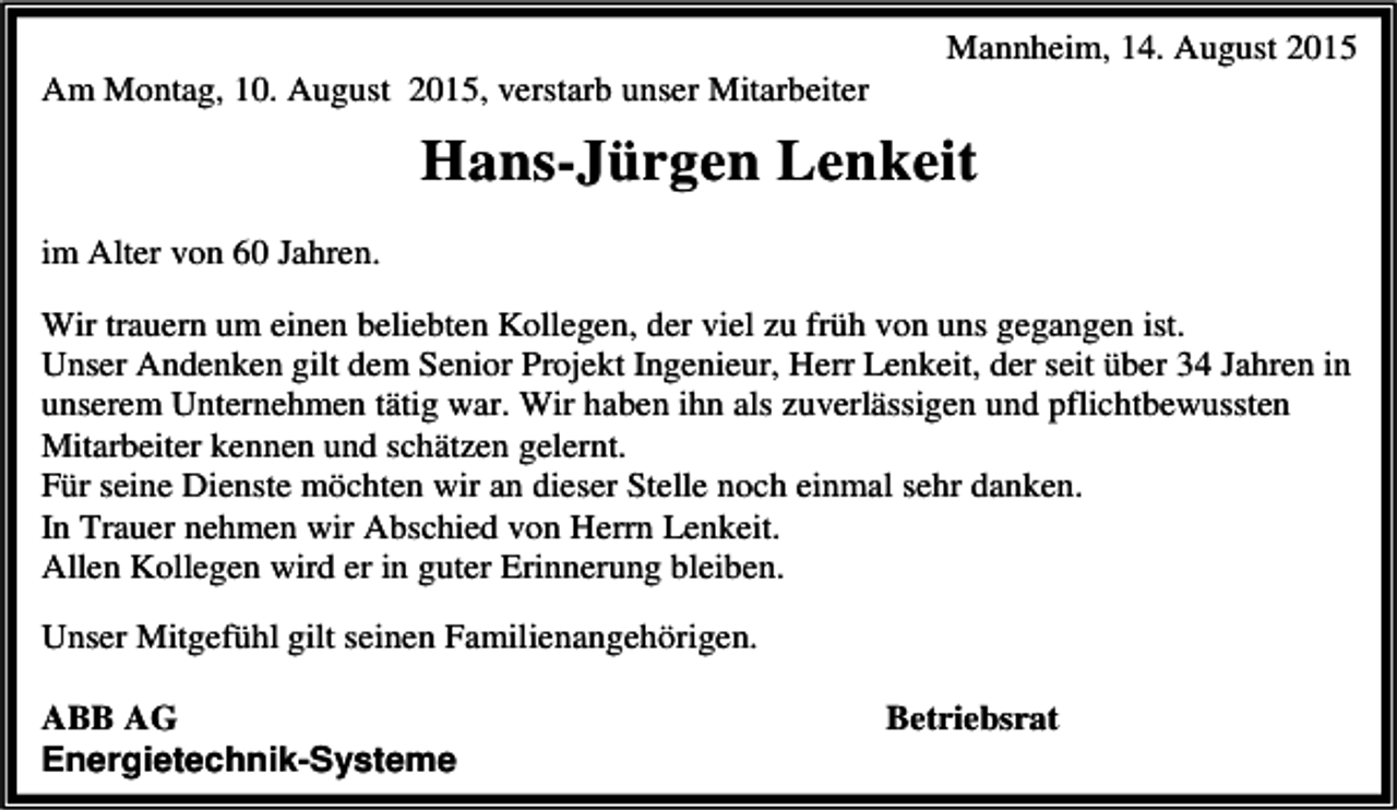 <p>Am Montag, 10. August 2015, verstarb unser Mitarbeiter</p><p>Mannheim, 14. August 2015</p><p>Hans-Jürgen Lenkeit<br />im Alter von 60 Jahren.<br />Wir trauern um einen beliebten Kollegen, der viel zu früh von uns gegangen ist.<br />Unser Andenken gilt dem Senior Projekt Ingenieur, Herr Lenkeit, der seit über 34 Jahren in<br />unserem Unternehmen tätig war. Wir haben ihn als zuverlässigen und pflichtbewussten<br />Mitarbeiter kennen und schätzen gelernt.<br />Für seine Dienste möchten wir an dieser Stelle noch einmal sehr danken.<br />In Trauer nehmen wir Abschied von Herrn Lenkeit.<br />Allen Kollegen wird er in guter Erinnerung bleiben.<br />Unser Mitgefühl gilt seinen Familienangehörigen.<br />ABB AG<br />Energietechnik-Systeme</p><p>Betriebsrat</p>