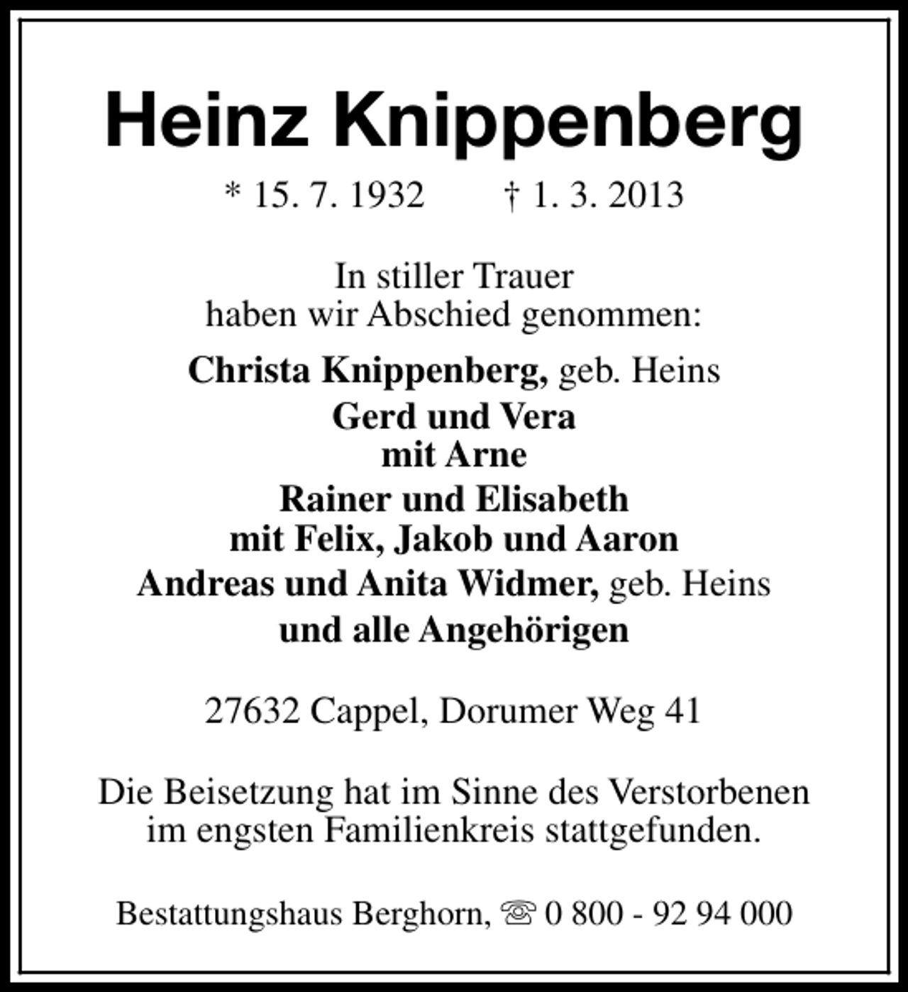 <p>Heinz Knippenberg<br />* 15. 7. 1932</p><p>† 1. 3. 2013</p><p>In stiller Trauer<br />haben wir Abschied genommen:<br />Christa Knippenberg, geb. Heins<br />Gerd und Vera<br />mit Arne<br />Rainer und Elisabeth<br />mit Felix, Jakob und Aaron<br />Andreas und Anita Widmer, geb. Heins<br />und alle Angehörigen<br />27632 Cappel, Dorumer Weg 41<br />Die Beisetzung hat im Sinne des Verstorbenen<br />im engsten Familienkreis stattgefunden.<br />Bestattungshaus Berghorn, s 0 800 - 92 94 000</p>