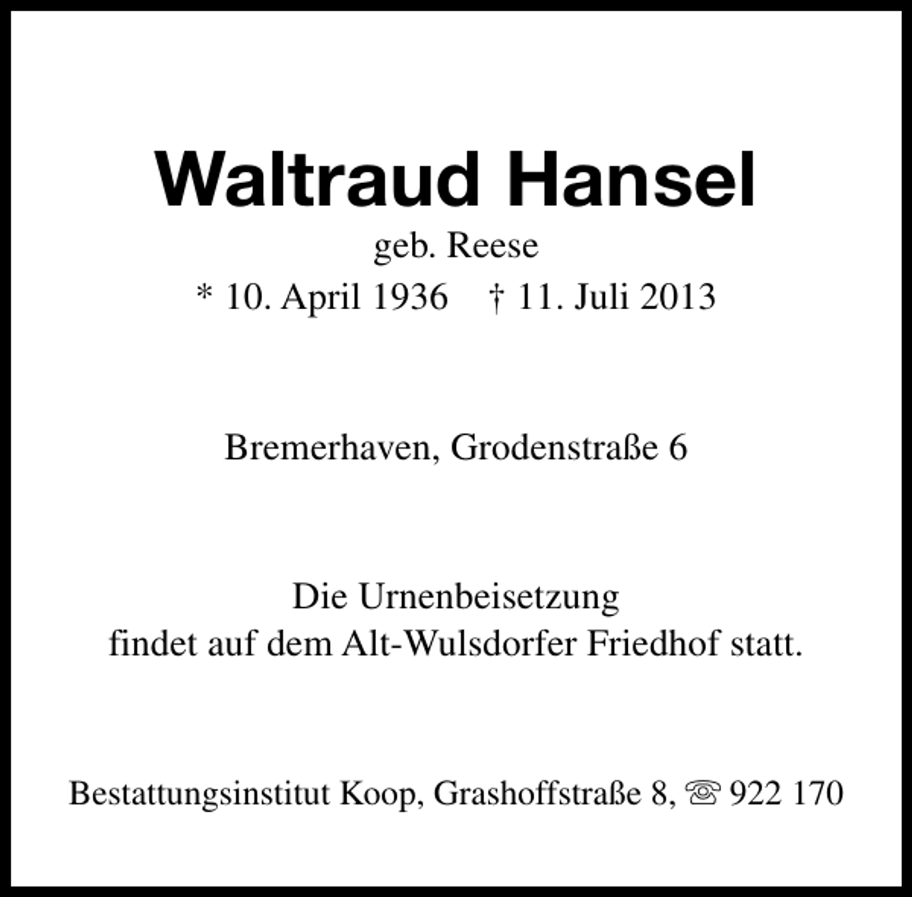 <p>Waltraud Hansel<br />geb. Reese<br />* 10. April 1936 † 11. Juli 2013</p><p>Bremerhaven, Grodenstraße 6</p><p>Die Urnenbeisetzung<br />findet auf dem Alt-Wulsdorfer Friedhof statt.</p><p>Bestattungsinstitut Koop, Grashoffstraße 8, s 922 170</p>