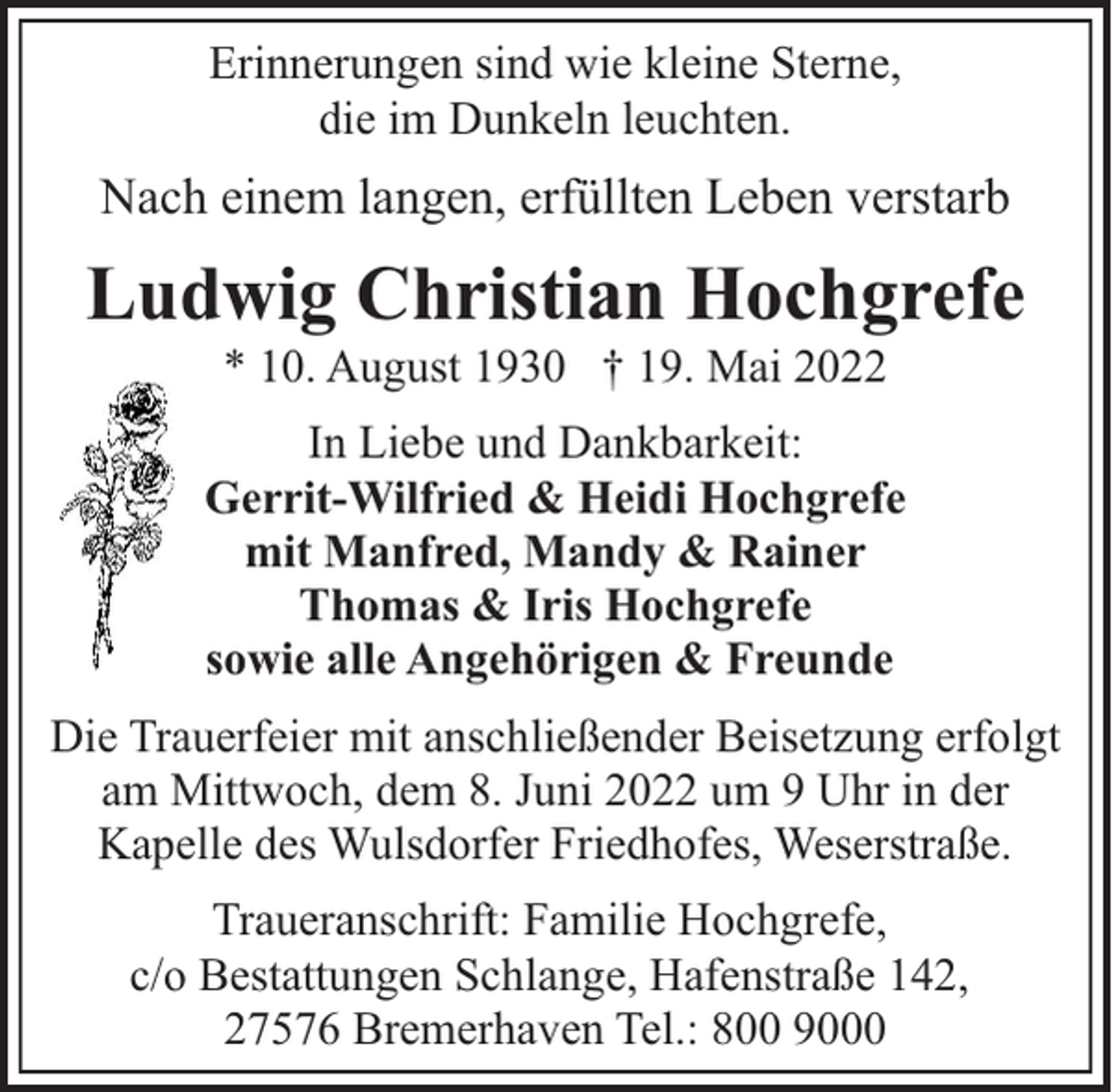 <p>Erinnerungen sind wie kleine Sterne,<br />die im Dunkeln leuchten.</p><p>Nach einem langen, erfüllten Leben verstarb</p><p>Ludwig Christian Hochgrefe<br />* 10. August 1930 † 19. Mai 2022</p><p>In Liebe und Dankbarkeit:<br />Gerrit-Wilfried &amp; Heidi Hochgrefe<br />mit Manfred, Mandy &amp; Rainer<br />Thomas &amp; Iris Hochgrefe<br />sowie alle Angehörigen &amp; Freunde<br />Die Trauerfeier mit anschließender Beisetzung erfolgt<br />am Mittwoch, dem 8. Juni 2022 um 9 Uhr in der<br />Kapelle des Wulsdorfer Friedhofes, Weserstraße.<br />Traueranschrift: Familie Hochgrefe,<br />c/o Bestattungen Schlange, Hafenstraße 142,<br />27576 Bremerhaven Tel.: 800 9000</p>