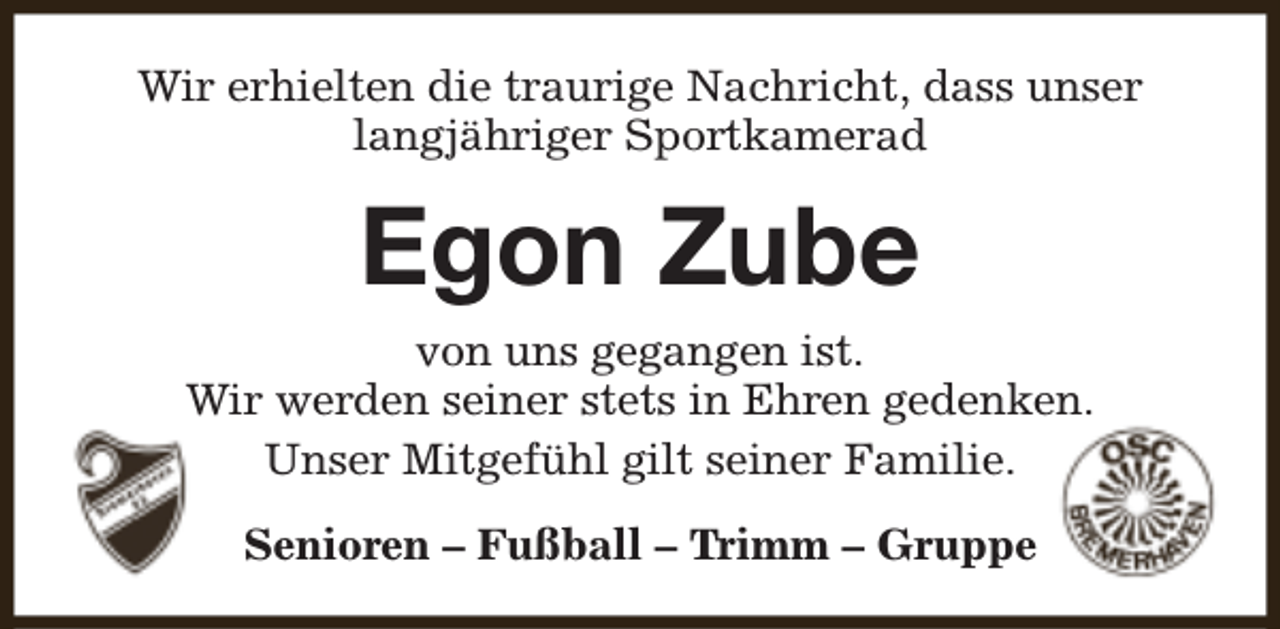 <p>Wir erhielten die traurige Nachricht, dass unser<br />langjähriger Sportkamerad</p><p>Egon Zube<br />von uns gegangen ist.<br />Wir werden seiner stets in Ehren gedenken.<br />Unser Mitgefühl gilt seiner Familie.<br />Senioren – Fußball – Trimm – Gruppe</p>