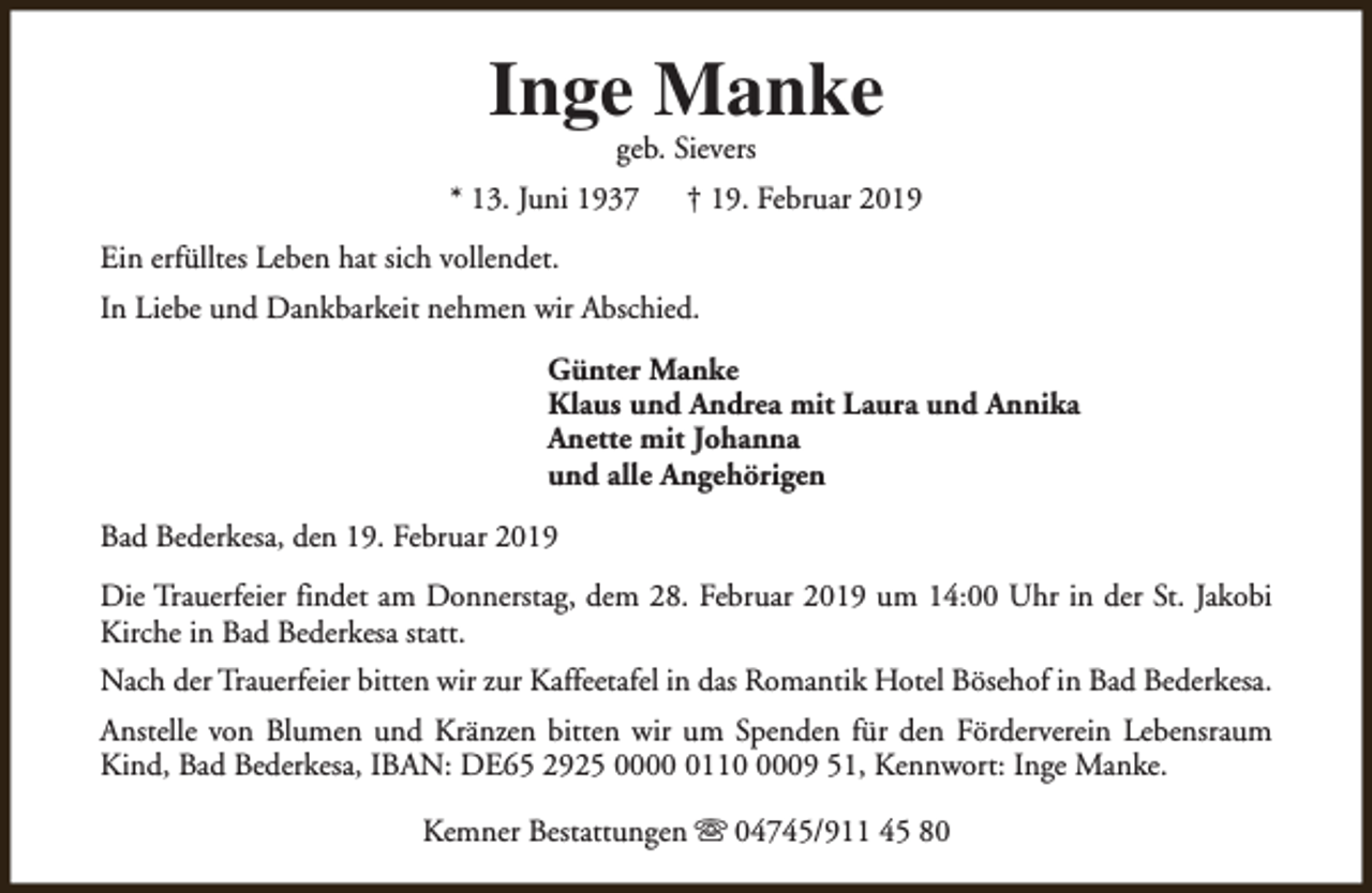 <p>Inge Manke<br />geb. Sievers</p><p>* 13. Juni 1937</p><p>† 19. Februar 2019</p><p>Ein erfülltes Leben hat sich vollendet.<br />In Liebe und Dankbarkeit nehmen wir Abschied.<br />Günter Manke<br />Klaus und Andrea mit Laura und Annika<br />Anette mit Johanna<br />und alle Angehörigen<br />Bad Bederkesa, den 19. Februar 2019<br />Die Trauerfeier findet am Donnerstag, dem 28. Februar 2019 um 14:00 Uhr in der St. Jakobi<br />Kirche in Bad Bederkesa statt.<br />Nach der Trauerfeier bitten wir zur Kaffeetafel in das Romantik Hotel Bösehof in Bad Bederkesa.<br />Anstelle von Blumen und Kränzen bitten wir um Spenden für den Förderverein Lebensraum<br />Kind, Bad Bederkesa, IBAN: DE65 2925 00011009 51, Kennwort: Inge Manke.<br />Kemner Bestattungen s 04745/911 45 80</p>
