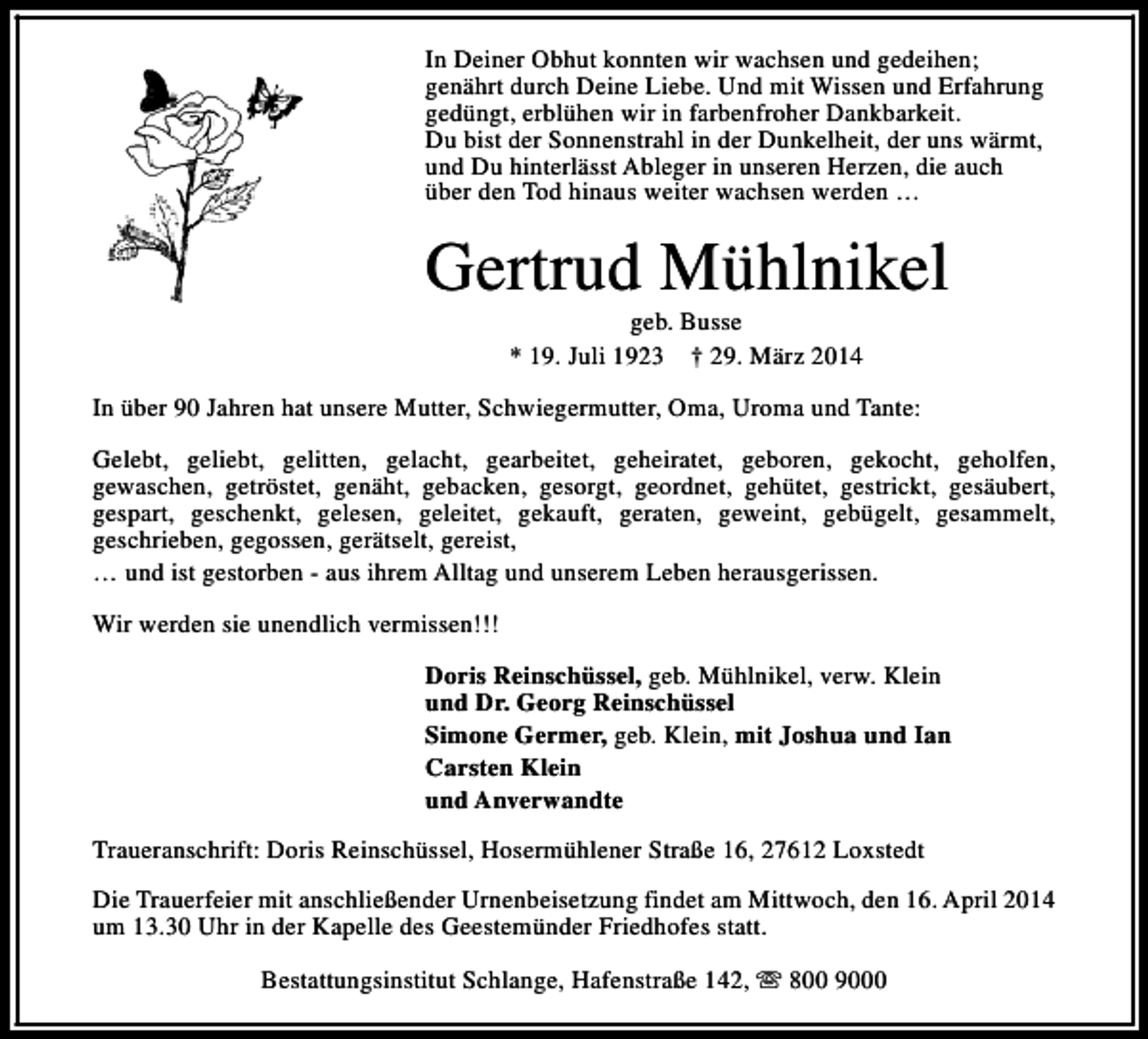 <p>In Deiner Obhut konnten wir wachsen und gedeihen;<br />genährt durch Deine Liebe. Und mit Wissen und Erfahrung<br />gedüngt, erblühen wir in farbenfroher Dankbarkeit.<br />Du bist der Sonnenstrahl in der Dunkelheit, der uns wärmt,<br />und Du hinterlässt Ableger in unseren Herzen, die auch<br />über den Tod hinaus weiter wachsen werden …</p><p>Gertrud Mühlnikel<br />geb. Busse<br />* 19. Juli 1923 † 29. März 2014</p><p>In über 90 Jahren hat unsere Mutter, Schwiegermutter, Oma, Uroma und Tante:<br />Gelebt, geliebt, gelitten, gelacht, gearbeitet, geheiratet, geboren, gekocht, geholfen,<br />gewaschen, getröstet, genäht, gebacken, gesorgt, geordnet, gehütet, gestrickt, gesäubert,<br />gespart, geschenkt, gelesen, geleitet, gekauft, geraten, geweint, gebügelt, gesammelt,<br />geschrieben, gegossen, gerätselt, gereist,<br />… und ist gestorben - aus ihrem Alltag und unserem Leben herausgerissen.<br />Wir werden sie unendlich vermissen!!!<br />Doris Reinschüssel, geb. Mühlnikel, verw. Klein<br />und Dr. Georg Reinschüssel<br />Simone Germer, geb. Klein, mit Joshua und Ian<br />Carsten Klein<br />und Anverwandte<br />Traueranschrift: Doris Reinschüssel, Hosermühlener Straße 16, 27612 Loxstedt<br />Die Trauerfeier mit anschließender Urnenbeisetzung findet am Mittwoch, den 16. April 2014<br />um 13.30 Uhr in der Kapelle des Geestemünder Friedhofes statt.<br />Bestattungsinstitut Schlange, Hafenstraße 142, s 800 9000</p>