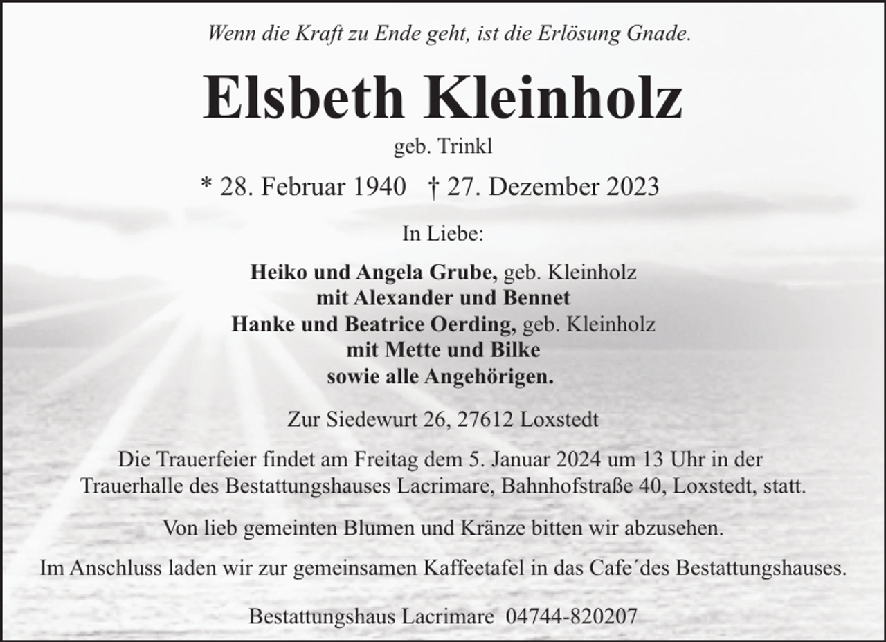<p>Wenn die Kraft zu Ende geht, ist die Erlösung Gnade.</p><p>Elsbeth Kleinholz<br />geb. Trinkl</p><p>* 28. Februar 1940 † 27. Dezember 2023<br />In Liebe:<br />Heiko und Angela Grube, geb. Kleinholz<br />mit Alexander und Bennet<br />Hanke und Beatrice Oerding, geb. Kleinholz<br />mit Mette und Bilke<br />sowie alle Angehörigen.<br />Zur Siedewurt 26, 27612 Loxstedt<br />Die Trauerfeier findet am Freitag dem 5. Januar 2024 um 13 Uhr in der<br />Trauerhalle des Bestattungshauses Lacrimare, Bahnhofstraße 40, Loxstedt, statt.<br />Von lieb gemeinten Blumen und Kränze bitten wir abzusehen.<br />Im Anschluss laden wir zur gemeinsamen Kaffeetafel in das Cafe´des Bestattungshauses.<br />Bestattungshaus Lacrimare 04744-820207</p>