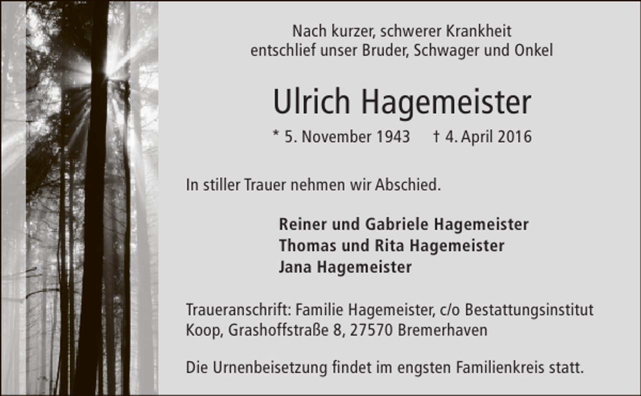 <p>Nach kurzer, schwerer Krankheit<br />entschlief unser Bruder, Schwager und Onkel</p><p>Ulrich Hagemeister</p><p>* 5. November 1943</p><p>† 4. April 2016</p><p>In stiller Trauer nehmen wir Abschied.<br />Reiner und Gabriele Hagemeister<br />Thomas und Rita Hagemeister<br />Jana Hagemeister<br />Traueranschrift: Familie Hagemeister, c/o Bestattungsinstitut<br />Koop, Grashoffstraße 8, 27570 Bremerhaven<br />Die Urnenbeisetzung findet im engsten Familienkreis statt.</p>