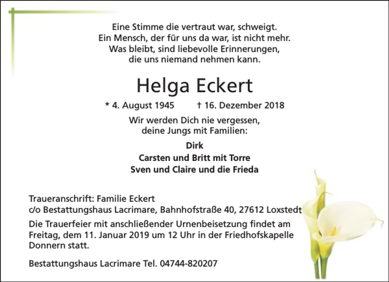 <p>Eine Stimme die vertraut war, schweigt.<br />Ein Mensch, der für uns da war, ist nicht mehr.<br />Was bleibt, sind liebevolle Erinnerungen,<br />die uns niemand nehmen kann.</p><p>Helga Eckert<br />* 4. August 1945</p><p>† 16. Dezember 2018</p><p>Wir werden Dich nie vergessen,<br />deine Jungs mit Familien:<br />Dirk<br />Carsten und Britt mit Torre<br />Sven und Claire und die Frieda<br />Traueranschrift: Familie Eckert<br />c/o Bestattungshaus Lacrimare, Bahnhofstraße 40, 27612 Loxstedt<br />Die Trauerfeier mit anschließender Urnenbeisetzung findet am<br />Freitag, dem 11. Januar 2019 um 12 Uhr in der Friedhofskapelle<br />Donnern statt.<br />Bestattungshaus Lacrimare Tel. 04744-820207</p>