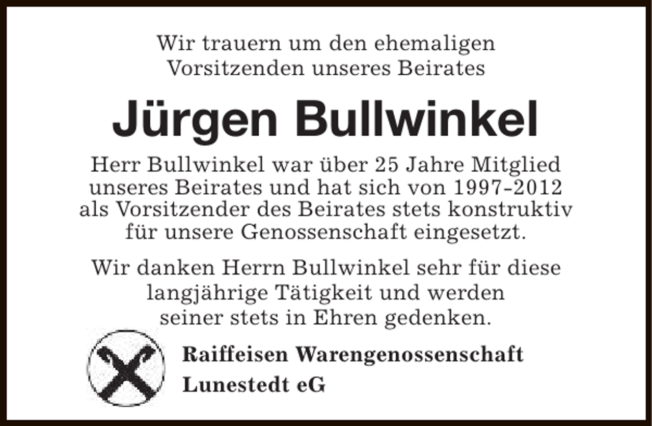 <p>Wir trauern um den ehemaligen<br />Vorsitzenden unseres Beirates</p><p>Jürgen Bullwinkel</p><p>Herr Bullwinkel war über 25 Jahre Mitglied<br />unseres Beirates und hat sich von 1997-2012<br />als Vorsitzender des Beirates stets konstruktiv<br />für unsere Genossenschaft eingesetzt.<br />Wir danken Herrn Bullwinkel sehr für diese<br />langjährige Tätigkeit und werden<br />seiner stets in Ehren gedenken.<br />Raiffeisen Warengenossenschaft<br />Lunestedt eG</p>