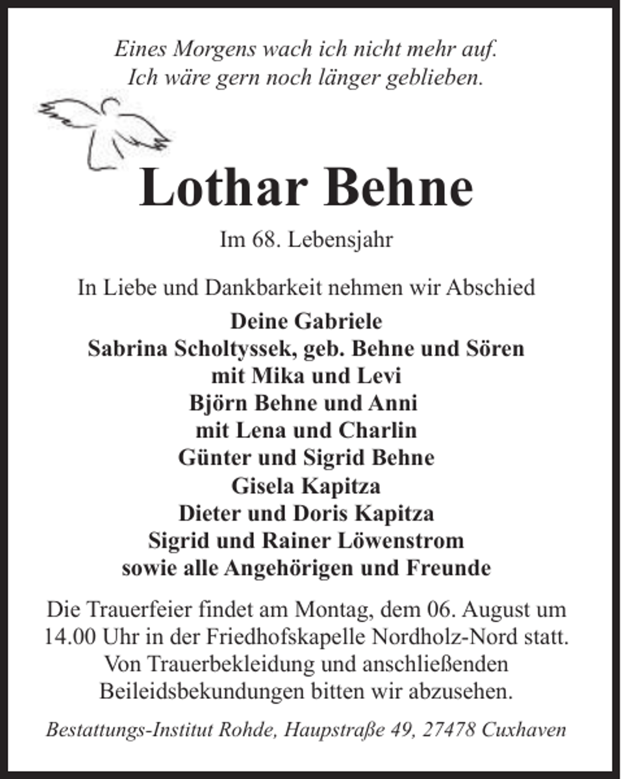 <p>Eines Morgens wach ich nicht mehr auf.<br />Ich wäre gern noch länger geblieben.</p><p>Lothar Behne<br />L<br />Im 68. Lebensjahr</p><p>In Liebe und Dankbarkeit nehmen wir Abschied<br />Deine Gabriele<br />Sabrina Scholtyssek, geb. Behne und Sören<br />mit Mika und Levi<br />Björn Behne und Anni<br />mit Lena und Charlin<br />Günter und Sigrid Behne<br />Gisela Kapitza<br />Dieter und Doris Kapitza<br />Sigrid und Rainer Löwenstrom<br />sowie alle Angehörigen und Freunde</p><p>Die Trauerfeier findet am Montag, dem 06. August um<br />14.00 Uhr in der Friedhofskapelle Nordholz-Nord statt.<br />Von Trauerbekleidung und anschließenden<br />Beileidsbekundungen bitten wir abzusehen.<br />Bestattungs-Institut Rohde, Haupstraße 49, 27478 Cuxhaven</p>