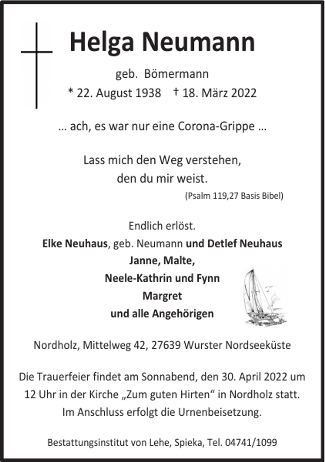 <p>Helga Neumann<br />geb. Bömermann<br />* 22. August 1938 † 18. März 2022<br />… ach, es war nur eine Corona-Grippe …<br />Lass mich den Weg verstehen,<br />den du mir weist.<br />(Psalm 119,27 Basis Bibel)</p><p>Endlich erlöst.<br />Elke Neuhaus, geb. Neumann und Detlef Neuhaus<br />Janne, Malte,<br />Neele-Kathrin und Fynn<br />Margret<br />und alle Angehörigen<br />Nordholz, Mittelweg 42, 27639 Wurster Nordseeküste<br />Die Trauerfeier findet am Sonnabend, den 30. April 2022 um<br />12 Uhr in der Kirche „Zum guten Hirten“ in Nordholz statt.<br />Im Anschluss erfolgt die Urnenbeisetzung.<br />Bestattungsinstitut von Lehe, Spieka, Tel. 04741/1099</p>