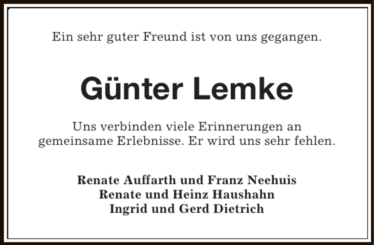 <p>Ein sehr guter Freund ist von uns gegangen.</p><p>Günter Lemke<br />Uns verbinden viele Erinnerungen an<br />gemeinsame Erlebnisse. Er wird uns sehr fehlen.<br />Renate Auffarth und Franz Neehuis<br />Renate und Heinz Haushahn<br />Ingrid und Gerd Dietrich</p>