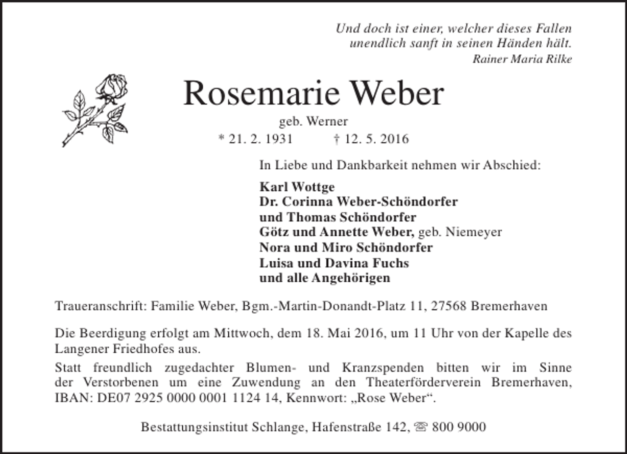<p>Und doch ist einer, welcher dieses Fallen<br />unendlich sanft in seinen Händen hält.<br />Rainer Maria Rilke</p><p>Rosemarie Weber<br />geb. Werner<br />* 21. 2. 1931<br />† 12. 5. 2016</p><p>In Liebe und Dankbarkeit nehmen wir Abschied:<br />Karl Wottge<br />Dr. Corinna Weber-Schöndorfer<br />und Thomas Schöndorfer<br />Götz und Annette Weber, geb. Niemeyer<br />Nora und Miro Schöndorfer<br />Luisa und Davina Fuchs<br />und alle Angehörigen<br />Traueranschrift: Familie Weber, Bgm.-Martin-Donandt-Platz 11, 27568 Bremerhaven<br />Die Beerdigung erfolgt am Mittwoch, dem 18. Mai 2016, um 11 Uhr von der Kapelle des<br />Langener Friedhofes aus.<br />Statt freundlich zugedachter Blumen- und Kranzspenden bitten wir im Sinne<br />der Verstorbenen um eine Zuwendung an den Theaterförderverein Bremerhaven,<br />IBAN: DE07 2925 0124 14, Kennwort: „Rose Weber“.<br />Bestattungsinstitut Schlange, Hafenstraße 142, s 800 9000</p>