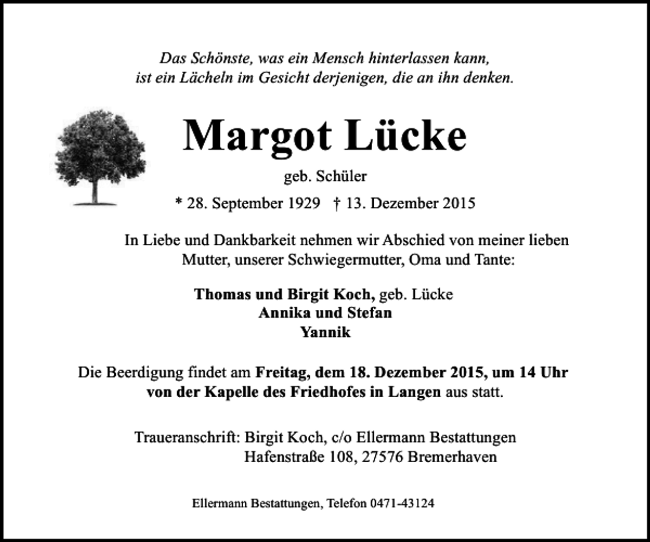 <p>Das Schönste, was ein Mensch hinterlassen kann,<br />ist ein Lächeln im Gesicht derjenigen, die an ihn denken.</p><p>Margot Lücke<br />geb. Schüler</p><p>* 28. September 1929 † 13. Dezember 2015<br />In Liebe und Dankbarkeit nehmen wir Abschied von meiner lieben<br />Mutter, unserer Schwiegermutter, Oma und Tante:<br />Thomas und Birgit Koch, geb. Lücke<br />Annika und Stefan<br />Yannik<br />Die Beerdigung findet am Freitag, dem 18. Dezember 2015, um 14 Uhr<br />von der Kapelle des Friedhofes in Langen aus statt.<br />Traueranschrift: Birgit Koch, c/o Ellermann Bestattungen<br />Hafenstraße 108, 27576 Bremerhaven<br />Ellermann Bestattungen, Telefon 0471-43124</p>