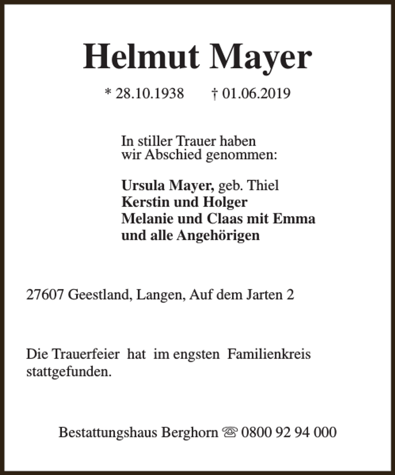 <p>Helmut Mayer<br />* 28.10.1938</p><p>† 01.06.2019</p><p>In stiller Trauer haben<br />wir Abschied genommen:<br />Ursula Mayer, geb. Thiel<br />Kerstin und Holger<br />Melanie und Claas mit Emma<br />und alle Angehörigen</p><p>27607 Geestland, Langen, Auf dem Jarten 2</p><p>Die Trauerfeier hat im engsten Familienkreis<br />stattgefunden.</p><p>Bestattungshaus Berghorn s 0800 92 94 000</p>