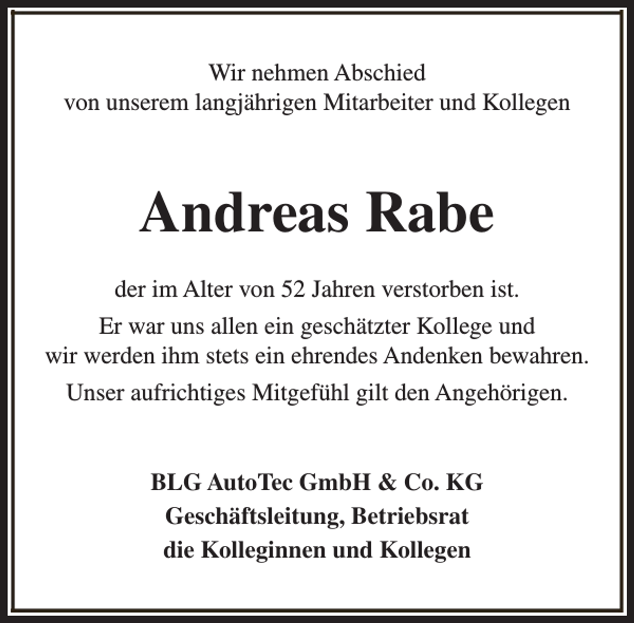 <p>Wir nehmen Abschied<br />von unserem langjährigen Mitarbeiter und Kollegen</p><p>Andreas Rabe<br />der im Alter von 52 Jahren verstorben ist.<br />Er war uns allen ein geschätzter Kollege und<br />wir werden ihm stets ein ehrendes Andenken bewahren.<br />Unser aufrichtiges Mitgefühl gilt den Angehörigen.<br />BLG AutoTec GmbH &amp; Co. KG<br />Geschäftsleitung, Betriebsrat<br />die Kolleginnen und Kollegen</p>