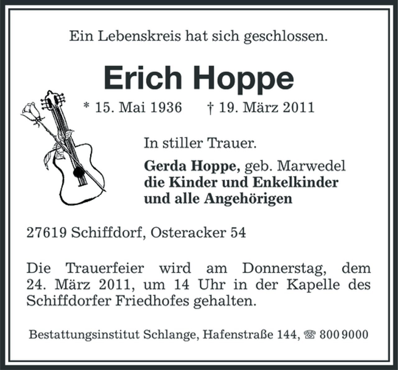 <p>Ein Lebenskreis hat sich geschlossen.</p><p>Erich Hoppe<br />* 15. Mai 1936 † 19. März 2011 In stiller Trauer. Gerda Hoppe, geb. Marwedel die Kinder und Enkelkinder und alle Angehörigen 27619 Schiffdorf, Osteracker 54 Die Trauerfeier wird am Donnerstag, dem 24. März 2011, um 14 Uhr in der Kapelle des Schiffdorfer Friedhofes gehalten.<br />Bestattungsinstitut Schlange, Hafenstraße 144, 800 9000</p>