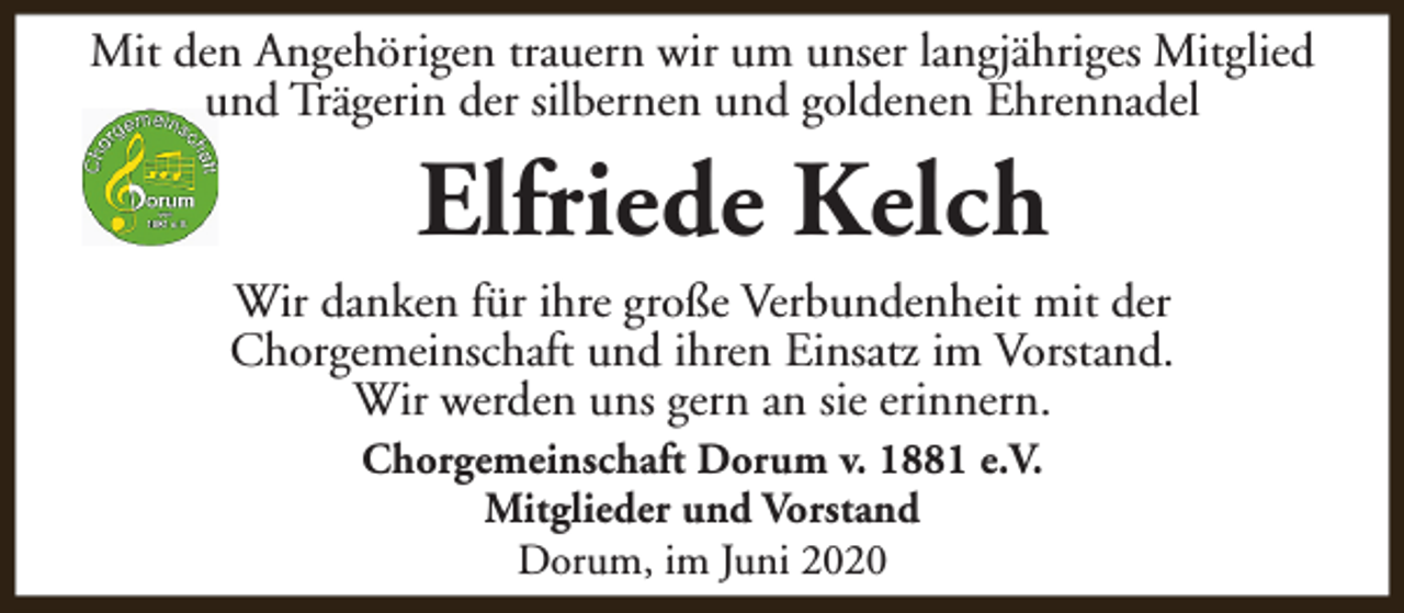 <p>Mit den Angehörigen trauern wir um unser langjähriges Mitglied<br />und Trägerin der silbernen und goldenen Ehrennadel</p><p>Elfriede Kelch</p><p>Wir danken für ihre große Verbundenheit mit der<br />Chorgemeinschaft und ihren Einsatz im Vorstand.<br />Wir werden uns gern an sie erinnern.<br />Chorgemeinschaft Dorum v. 1881 e.V.<br />Mitglieder und Vorstand<br />Dorum, im Juni 2020</p>