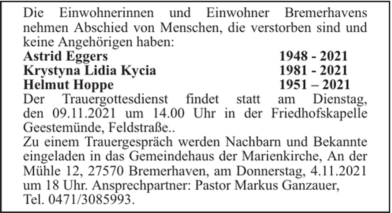 <p>Die Einwohnerinnen und Einwohner Bremerhavens<br />nehmen Abschied von Menschen, die verstorben sind und<br />keine Angehörigen haben:<br />Astrid Eggers<br />1948 - 2021<br />Krystyna Lidia Kycia<br />1981 - 2021<br />Helmut Hoppe<br />1951 – 2021<br />Der Trauergottesdienst findet statt am Dienstag,<br />den 09.11.2021 um 14.00 Uhr in der Friedhofskapelle<br />Geestemünde, Feldstraße..<br />Zu einem Trauergespräch werden Nachbarn und Bekannte<br />eingeladen in das Gemeindehaus der Marienkirche, An der<br />Mühle 12, 27570 Bremerhaven, am Donnerstag, 4.11.2021<br />um 18 Uhr. Ansprechpartner: Pastor Markus Ganzauer,<br />Tel. 0471/3085993.</p>