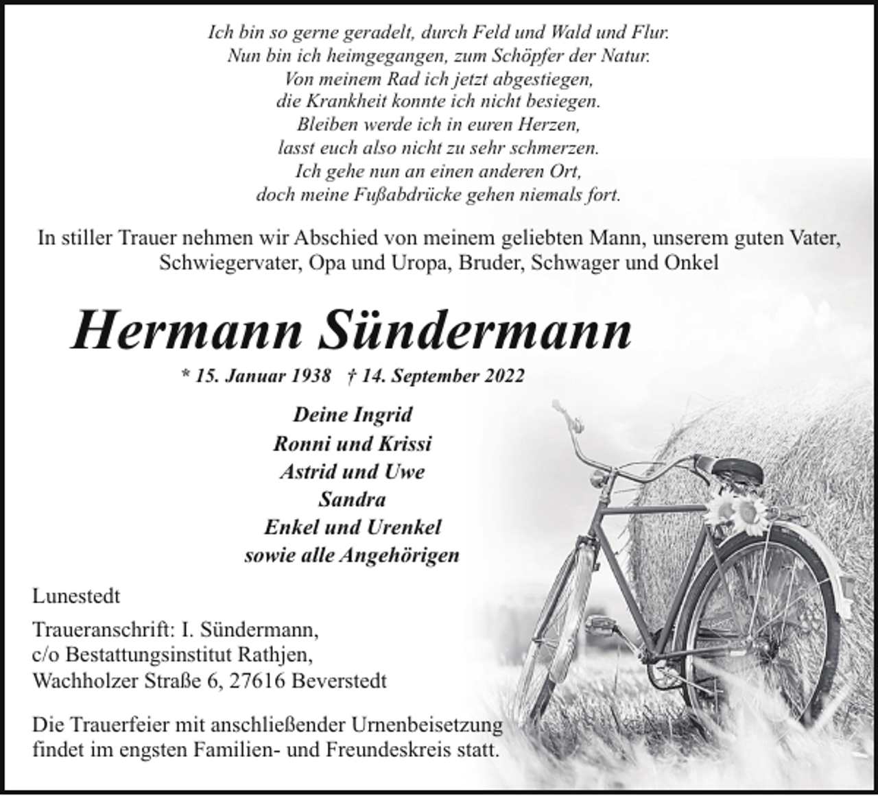 <p>Ich bin so gerne geradelt, durch Feld und Wald und Flur.<br />Nun bin ich heimgegangen, zum Schöpfer der Natur.<br />Von meinem Rad ich jetzt abgestiegen,<br />die Krankheit konnte ich nicht besiegen.<br />Bleiben werde ich in euren Herzen,<br />lasst euch also nicht zu sehr schmerzen.<br />Ich gehe nun an einen anderen Ort,<br />doch meine Fußabdrücke gehen niemals fort.</p><p>In stiller Trauer nehmen wir Abschied von meinem geliebten Mann, unserem guten Vater,<br />Schwiegervater, Opa und Uropa, Bruder, Schwager und Onkel</p><p>Hermann Sündermann<br />* 15. Januar 1938 † 14. September 2022</p><p>Deine Ingrid<br />Ronni und Krissi<br />Astrid und Uwe<br />Sandra<br />Enkel und Urenkel<br />sowie alle Angehörigen<br />Lunestedt<br />Traueranschrift: I. Sündermann,<br />c/o Bestattungsinstitut Rathjen,<br />Wachholzer Straße 6, 27616 Beverstedt<br />Die Trauerfeier mit anschließender Urnenbeisetzung<br />findet im engsten Familien- und Freundeskreis statt.</p>