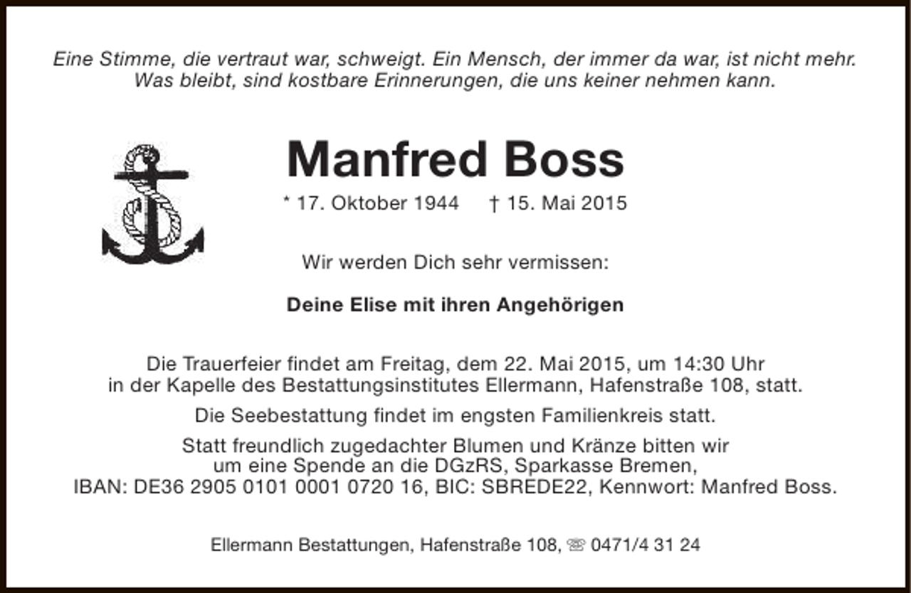<p>Eine Stimme, die vertraut war, schweigt. Ein Mensch, der immer da war, ist nicht mehr.<br />Was bleibt, sind kostbare Erinnerungen, die uns keiner nehmen kann.</p><p>Manfred Boss</p><p>* 17. Oktober 1944</p><p>† 15. Mai 2015</p><p>Wir werden Dich sehr vermissen:<br />Deine Elise mit ihren Angehörigen<br />Die Trauerfeier findet am Freitag, dem 22. Mai 2015, um 14:30 Uhr<br />in der Kapelle des Bestattungsinstitutes Ellermann, Hafenstraße 108, statt.<br />Die Seebestattung findet im engsten Familienkreis statt.<br />Statt freundlich zugedachter Blumen und Kränze bitten wir<br />um eine Spende an die DGzRS, Sparkasse Bremen,<br />IBAN: DE36 2905 0101 0001 0720 16, BIC: SBREDE22, Kennwort: Manfred Boss.<br />Ellermann Bestattungen, Hafenstraße 108, s 0471/4 31 24</p>