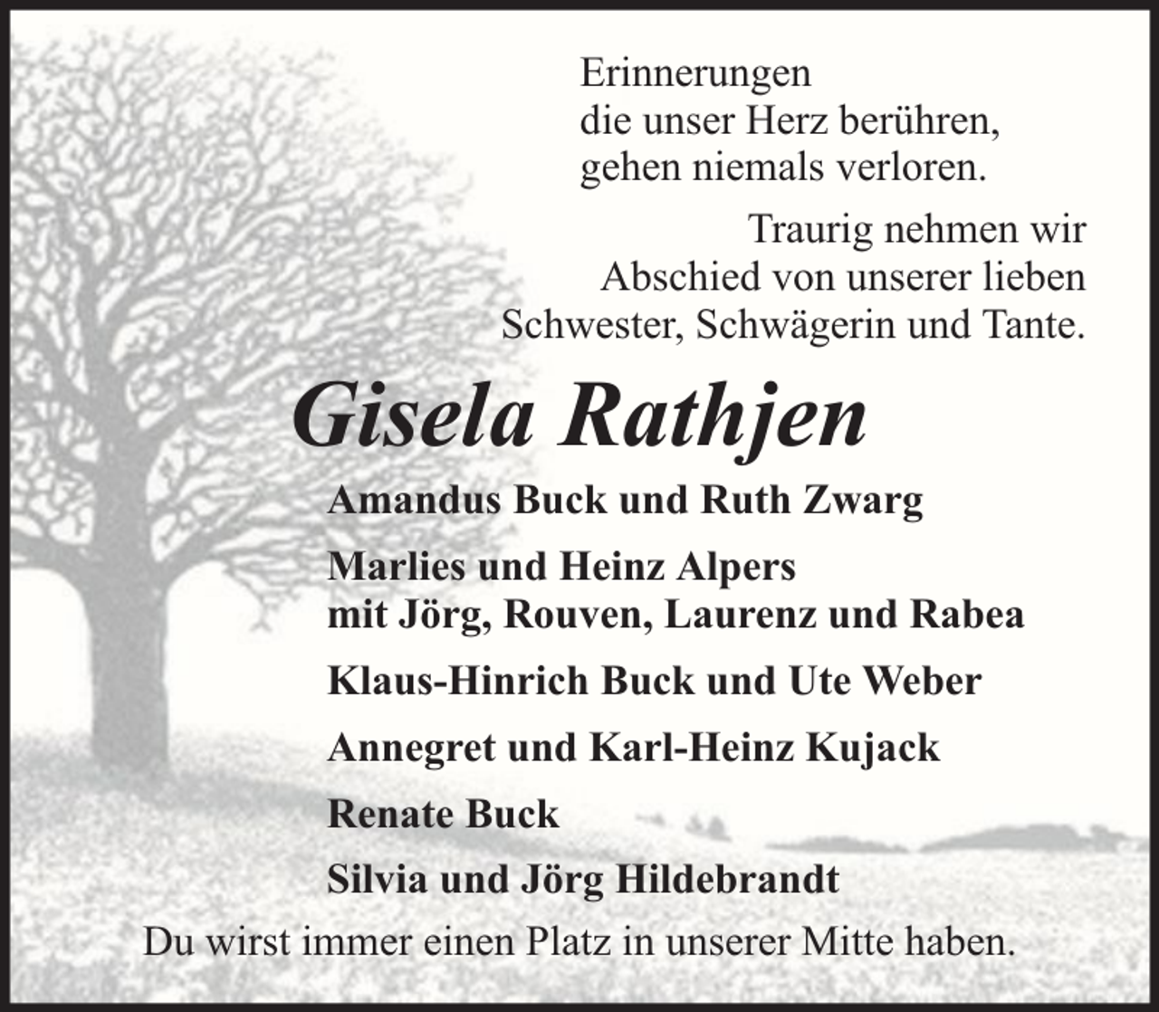 <p>Erinnerungen<br />die unser Herz berühren,<br />gehen niemals verloren.<br />Traurig nehmen wir<br />Abschied von unserer lieben<br />Schwester, Schwägerin und Tante.</p><p>Gisela Rathjen</p><p>Amandus Buck und Ruth Zwarg<br />Marlies und Heinz Alpers<br />mit Jörg, Rouven, Laurenz und Rabea<br />Klaus-Hinrich Buck und Ute Weber<br />Annegret und Karl-Heinz Kujack<br />Renate Buck</p><p>Silvia und Jörg Hildebrandt<br />Du wirst immer einen Platz in unserer Mitte haben.</p>