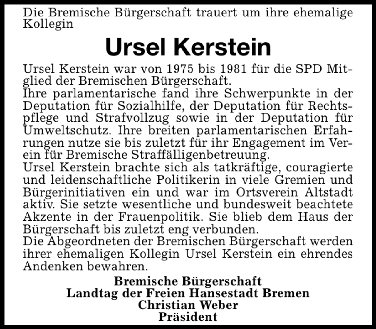 <p>Die Bremische Bürgerschaft trauert um ihre ehemalige<br />Kollegin</p><p>Ursel Kerstein</p><p>Ursel Kerstein war von 1975 bis 1981 für die SPD Mitglied der Bremischen Bürgerschaft.<br />Ihre parlamentarische fand ihre Schwerpunkte in der<br />Deputation für Sozialhilfe, der Deputation für Rechtspflege und Strafvollzug sowie in der Deputation für<br />Umweltschutz. Ihre breiten parlamentarischen Erfahrungen nutze sie bis zuletzt für ihr Engagement im Verein für Bremische Straffälligenbetreuung.<br />Ursel Kerstein brachte sich als tatkräftige, couragierte<br />und leidenschaftliche Politikerin in viele Gremien und<br />Bürgerinitiativen ein und war im Ortsverein Altstadt<br />aktiv. Sie setzte wesentliche und bundesweit beachtete<br />Akzente in der Frauenpolitik. Sie blieb dem Haus der<br />Bürgerschaft bis zuletzt eng verbunden.<br />Die Abgeordneten der Bremischen Bürgerschaft werden<br />ihrer ehemaligen Kollegin Ursel Kerstein ein ehrendes<br />Andenken bewahren.<br />Bremische Bürgerschaft<br />Landtag der Freien Hansestadt Bremen<br />Christian Weber<br />Präsident</p>
