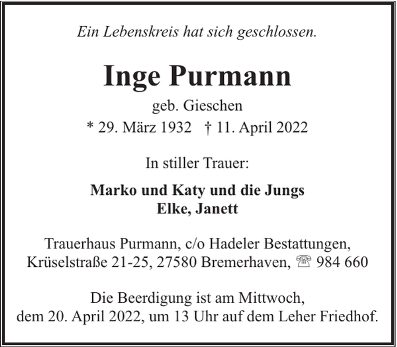 <p>Ein Lebenskreis hat sich geschlossen.</p><p>Inge Purmann</p><p>geb. Gieschen<br />* 29. März 1932 † 11. April 2022<br />In stiller Trauer:<br />Marko und Katy und die Jungs<br />Elke, Janett<br />Trauerhaus Purmann, c/o Hadeler Bestattungen,<br />Krüselstraße 21-25, 27580 Bremerhaven, ' 984 660<br />Die Beerdigung ist am Mittwoch,<br />dem 20. April 2022, um 13 Uhr auf dem Leher Friedhof.</p>