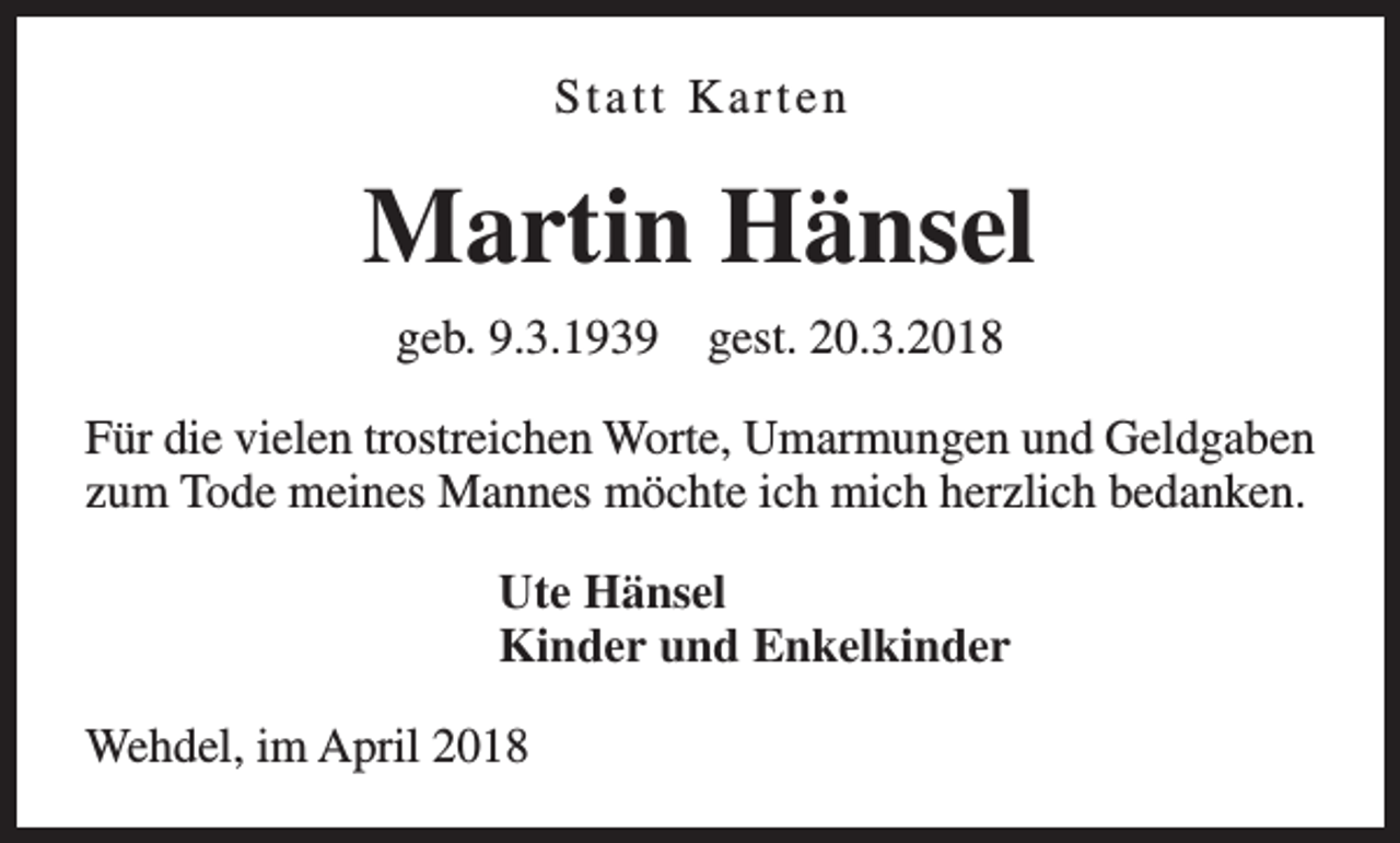 <p>Statt Karten</p><p>Martin Hänsel<br />geb. 9.3.1939</p><p>gest. 20.3.2018</p><p>Für die vielen trostreichen Worte, Umarmungen und Geldgaben<br />zum Tode meines Mannes möchte ich mich herzlich bedanken.<br />Ute Hänsel<br />Kinder und Enkelkinder<br />Wehdel, im April 2018</p>