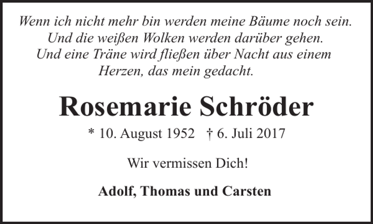 <p>Wenn ich nicht mehr bin werden meine Bäume noch sein.<br />Und die weißen Wolken werden darüber gehen.<br />Und eine Träne wird fließen über Nacht aus einem<br />Herzen, das mein gedacht.</p><p>Rosemarie Schröder<br />* 10. August 1952 † 6. Juli 2017<br />Wir vermissen Dich!<br />Adolf, Thomas und Carsten</p>
