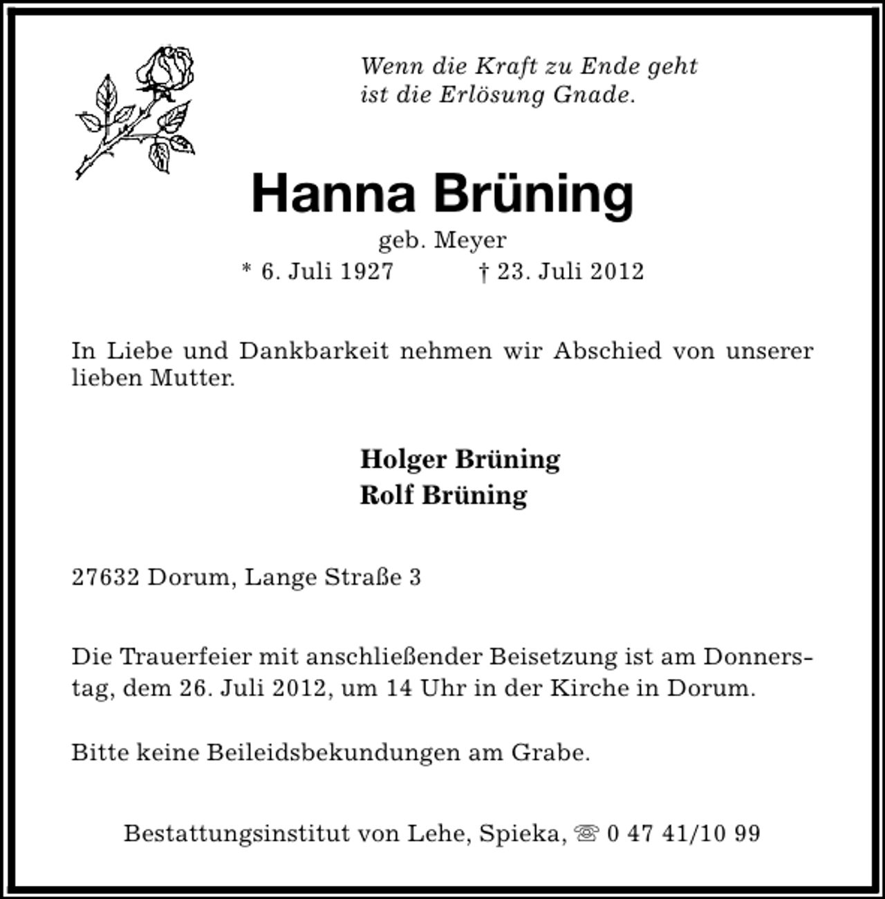 <p>Wenn die Kraft zu Ende geht<br />ist die Erlösung Gnade.</p><p>Hanna Brüning</p><p>geb. Meyer<br />* 6. Juli 1927<br />† 23. Juli 2012<br />In Liebe und Dankbarkeit nehmen wir Abschied von unserer<br />lieben Mutter.</p><p>Holger Brüning<br />Rolf Brüning<br />27632 Dorum, Lange Straße 3<br />Die Trauerfeier mit anschließender Beisetzung ist am Donnerstag, dem 26. Juli 2012, um 14 Uhr in der Kirche in Dorum.<br />Bitte keine Beileidsbekundungen am Grabe.<br />Bestattungsinstitut von Lehe, Spieka, s 0 47 41/10 99</p>