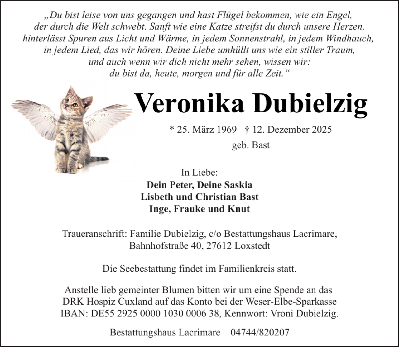 <p>„Du bist leise von uns gegangen und hast Flügel bekommen, wie ein Engel,<br />der durch die Welt schwebt. Sanft wie eine Katze streifst du durch unsere Herzen,<br />hinterlässt Spuren aus Licht und Wärme, in jedem Sonnenstrahl, in jedem Windhauch,<br />in jedem Lied, das wir hören. Deine Liebe umhüllt uns wie ein stiller Traum,<br />und auch wenn wir dich nicht mehr sehen, wissen wir:<br />du bist da, heute, morgen und für alle Zeit.“</p><p>Veronika Dubielzig<br />* 25. März 1969 † 12. Dezember 2025<br />geb. Bast<br />In Liebe:<br />Dein Peter, Deine Saskia<br />Lisbeth und Christian Bast<br />Inge, Frauke und Knut<br />Traueranschrift: Familie Dubielzig, c/o Bestattungshaus Lacrimare,<br />Bahnhofstraße 40, 27612 Loxstedt<br />Die Seebestattung findet im Familienkreis statt.<br />Anstelle lieb gemeinter Blumen bitten wir um eine Spende an das<br />DRK Hospiz Cuxland auf das Konto bei der Weser-Elbe-Sparkasse<br />IBAN: DE55 2925 0000 103006 38, Kennwort: Vroni Dubielzig.<br />Bestattungshaus Lacrimare 04744/820207</p>