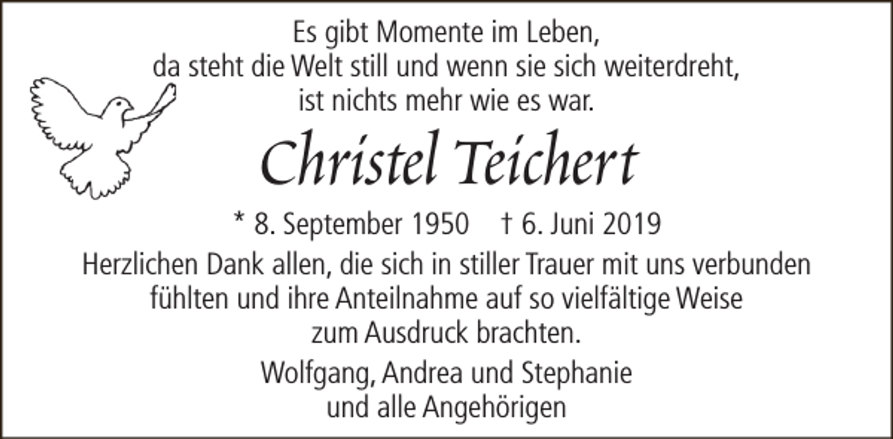 <p>Es gibt Momente im Leben,<br />da steht die Welt still und wenn sie sich weiterdreht,<br />ist nichts mehr wie es war.</p><p>Christel Teichert</p><p>* 8. September 1950 † 6. Juni 2019<br />Herzlichen Dank allen, die sich in stiller Trauer mit uns verbunden<br />fühlten und ihre Anteilnahme auf so vielfältige Weise<br />zum Ausdruck brachten.<br />Wolfgang, Andrea und Stephanie<br />und alle Angehörigen</p>